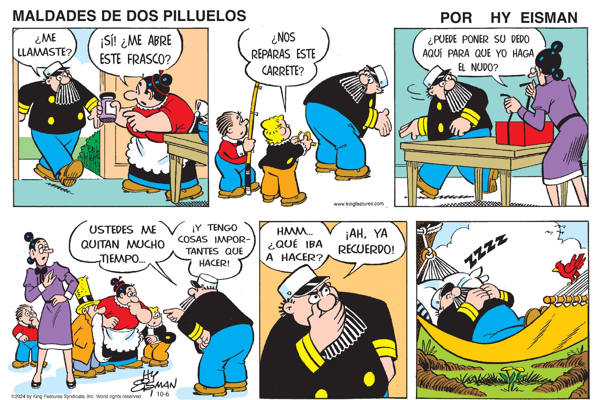 Social group OCR: MALDADES DE DOS PILLUELOS ¿ME LLAMASTE? ¡Sí! ¿ME ABRE ESTE FRASCO? USTEDES ME QUITAN MUCHO TIEMPO... ¡Y TENGO COSAS IMPOR- TANTES QUE HACER! ?? ESMAN ©2024 by King Features SyndicateInc. World rights reserved. 10-6 ¿NOS REPARAS ESTE CARRETE? www.kingfeatures.com HMM... ¿QUÉ IBA A HACER? ¡AHYA RECUERDO! POR HY EISMAN ¿PUEDE PONER SU DEDO AQUÍ PARA QUE YO HAGA EL NUDO? ZZZZ MALDADES DE DOS PILLUELOS ¿ ME LLAMASTE ? ¡ Sí ! ¿ ME ABRE ESTE FRASCO ? USTEDES ME QUITAN MUCHO TIEMPO ... ¡ Y TENGO COSAS IMPOR- TANTES QUE HACER ! ?? ESMAN © 2024 by King Features SyndicateInc. World rights reserved . 10-6 ¿ NOS REPARAS ESTE CARRETE ? www.kingfeatures.com HMM ... ¿ QUÉ IBA A HACER ? ¡ AHYA RECUERDO ! POR HY EISMAN ¿ PUEDE PONER SU DEDO AQUÍ PARA QUE YO HAGA EL NUDO ? ZZZZ