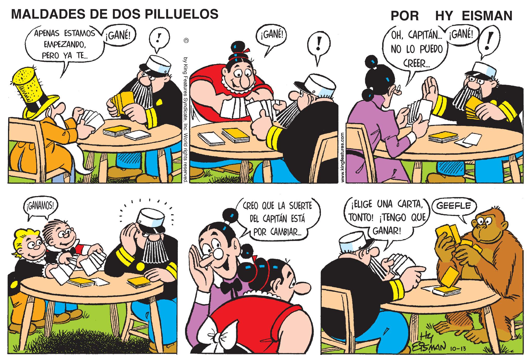 Social group OCR: MALDADES DE DOS PILLUELOS APENAS ESTAMOS GANE! EMPEZANDOPERO YA TE... ! GANAMOS! by King Features SyndicateInc. World rights reserved. POR HY EISMAN ¡GANE! OHCAPITAN GANÉ! NO LO PUEDO CREER.... CREO QUE LA SUERTE DEL CAPITÁN ESTÁ POR CAMBIAR... www.kingfeatures.com ¡ELIGE UNA CARTATONTO! ¡TENGO QUE GANAR! GEEFLE Hy ESMAN 10-13 MALDADES DE DOS PILLUELOS APENAS ESTAMOS GANE ! EMPEZANDOPERO YA TE ... ! GANAMOS ! by King Features SyndicateInc. World rights reserved . POR HY EISMAN ¡ GANE ! OHCAPITAN GANÉ ! NO LO PUEDO CREER .... CREO QUE LA SUERTE DEL CAPITÁN ESTÁ POR CAMBIAR ... www.kingfeatures.com ¡ ELIGE UNA CARTATONTO ! ¡ TENGO QUE GANAR ! GEEFLE Hy ESMAN 10-13