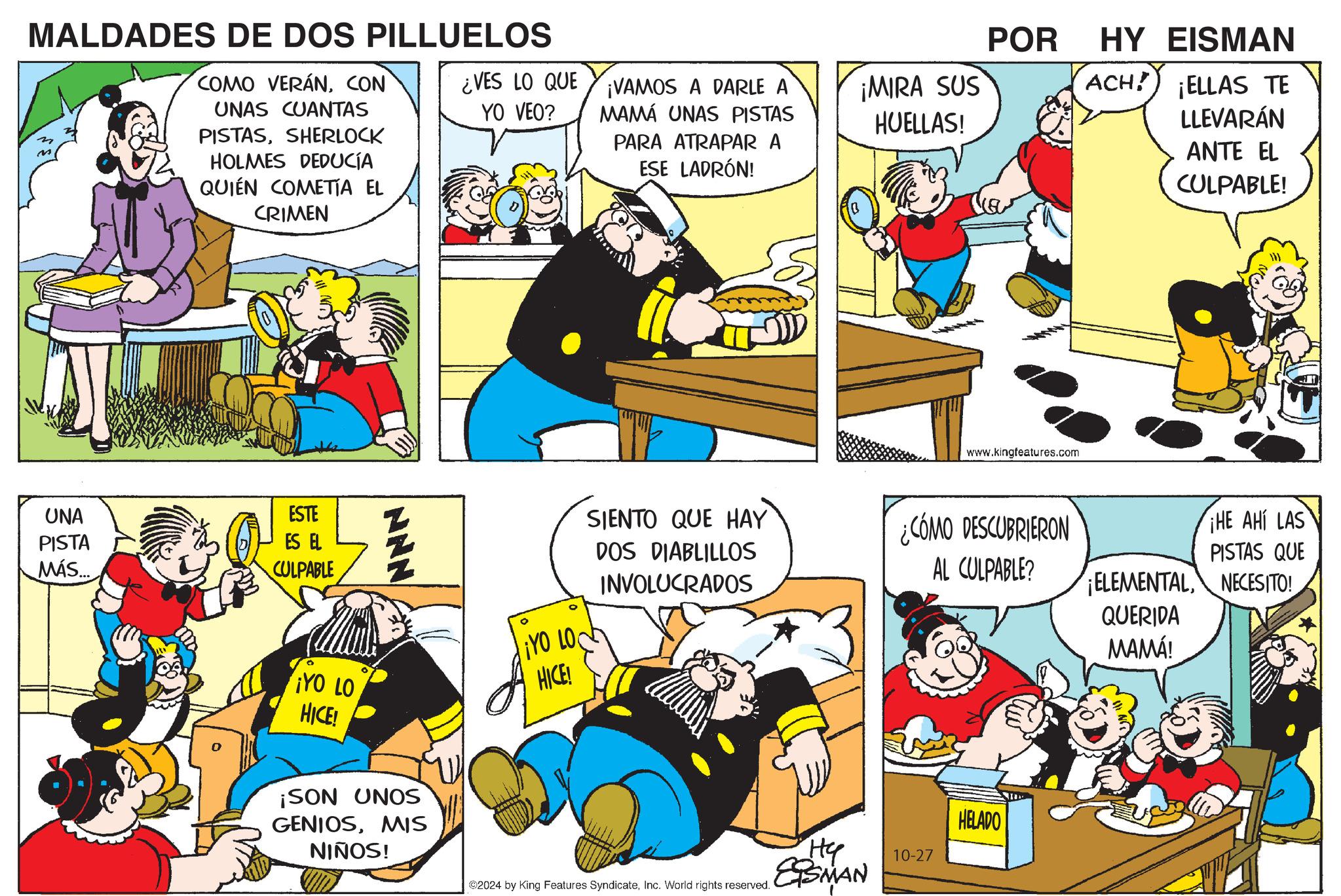 Rectangle OCR: MALDADES DE DOS PILLUELOS POR COMO VERÁNCON ¿VES LO QUE UNAS CUANTAS PISTASSHERLOCK HOLMES DEDUCÍA QUIÉN COMETIA EL CRIMEN YO VEO? ¡VAMOS A DARLE A MAMÁ UNAS PISTAS PARA ATRAPAR A ESE LADRÓN! ¡MIRA SUS HUELLAS! UNA PISTA MÁS..... ESTE ES EL CULPABLE NNN ° ¡YO LO HICE! ¡YO LO HICE! ¡SON UNOS GENIOSMIS NIÑOS! www.kingfeatures.com HY EISMAN ACH! ¡ELLAS TE LLEVARÁN ANTE EL CULPABLE! SIENTO QUE HAY DOS DIABLILLOS INVOLUCRADOS ¿CÓMO DESCUBRIERON ¡HE AHÍ LAS PISTAS QUE AL CULPABLE? ELEMENTALNECESITO! QUERIDA MAMA! ©2024 by King Features SyndicateInc. World rights reserved. ?? ESMAN 10-27 HELADO MALDADES DE DOS PILLUELOS POR COMO VERÁNCON ¿ VES LO QUE UNAS CUANTAS PISTASSHERLOCK HOLMES DEDUCÍA QUIÉN COMETIA EL CRIMEN YO VEO ? ¡ VAMOS A DARLE A MAMÁ UNAS PISTAS PARA ATRAPAR A ESE LADRÓN ! ¡ MIRA SUS HUELLAS ! UNA PISTA MÁS ..... ESTE ES EL CULPABLE NNN ° ¡ YO LO HICE ! ¡ YO LO HICE ! ¡ SON UNOS GENIOSMIS NIÑOS ! www.kingfeatures.com HY EISMAN ACH ! ¡ ELLAS TE LLEVARÁN ANTE EL CULPABLE ! SIENTO QUE HAY DOS DIABLILLOS INVOLUCRADOS ¿ CÓMO DESCUBRIERON ¡ HE AHÍ LAS PISTAS QUE AL CULPABLE ? ELEMENTALNECESITO ! QUERIDA MAMA ! © 2024 by King Features SyndicateInc. World rights reserved . ?? ESMAN 10-27 HELADO