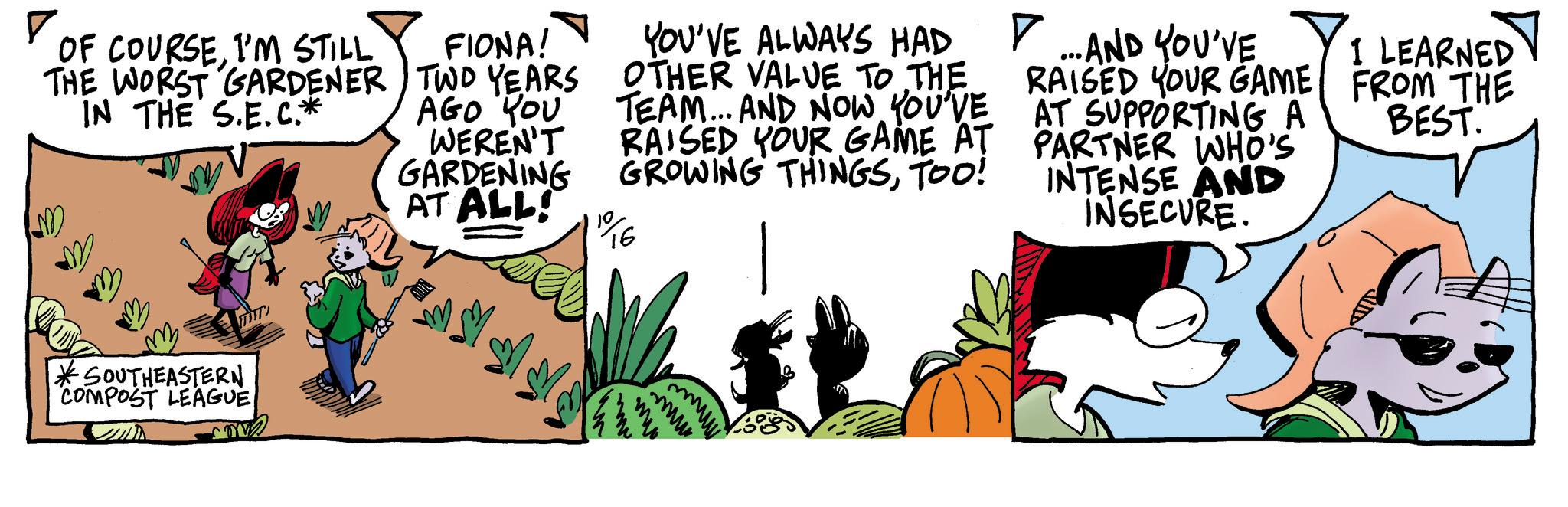 Drawing OCR: ? OF COURSEI'M STILL THE WORST GARDENER IN THE S.E.C.* FIONA! TWO YEARS AGO YOU WEREN'T GARDENING AT ALL! YOU'VE ALWAYS HAD OTHER VALUE TO THE TEAM... AND NOW YOU'VE RAISED YOUR GAME AT GROWING THINGSTOO! 1916 AT 7 ... AND YOU'VE RAISED YOUR GAME SUPPORTING A PARTNER WHO'S INTENSE AND INSECURE. I LEARNED FROM THE BEST. M m *SOUTHEASTERN COMPOST LEAGUE ???? mu ? OF COURSEI'M STILL THE WORST GARDENER IN THE S.E.C. * FIONA ! TWO YEARS AGO YOU WEREN'T GARDENING AT ALL ! YOU'VE ALWAYS HAD OTHER VALUE TO THE TEAM ... AND NOW YOU'VE RAISED YOUR GAME AT GROWING THINGSTOO ! 1916 AT 7 ... AND YOU'VE RAISED YOUR GAME SUPPORTING A PARTNER WHO'S INTENSE AND INSECURE . I LEARNED FROM THE BEST . M m * SOUTHEASTERN COMPOST LEAGUE ???? mu