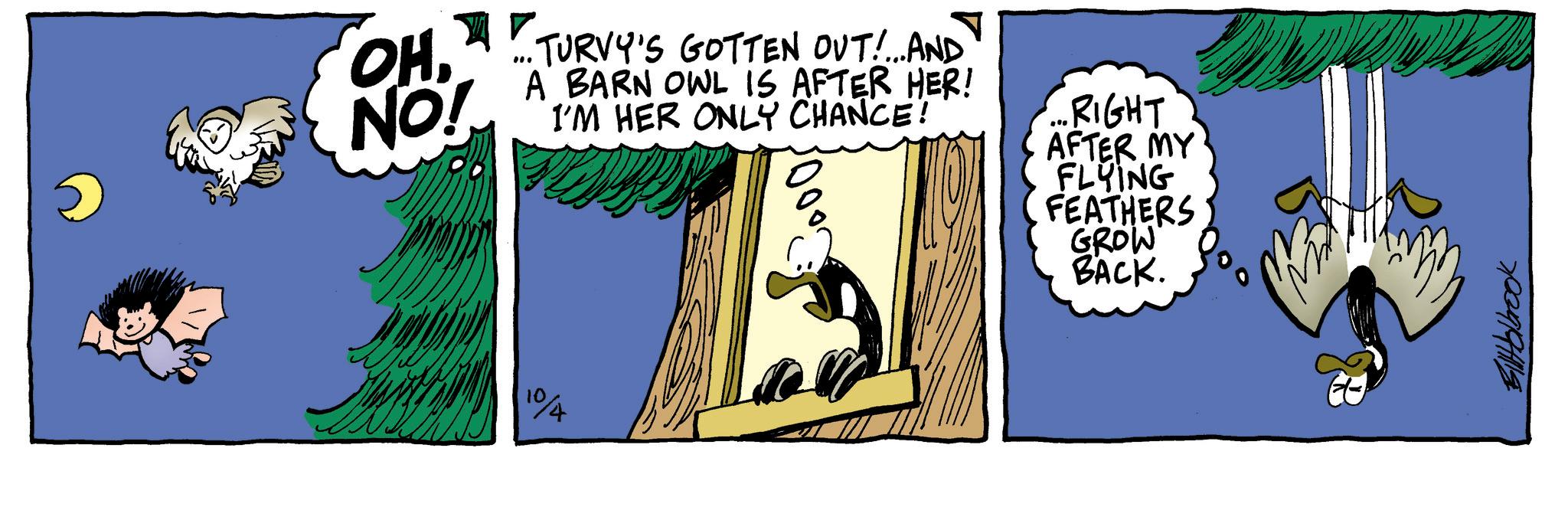 Fiction OCR: OHNO! ... TURVY'S GOTTEN OUT!... AND A BARN OWL IS AFTER HER! I'M HER ONLY CHANCE! RIGHT AFTER MY FLYING FEATHERS GROW BACK. 10/4 Filblbrook OHNO ! ... TURVY'S GOTTEN OUT ! ... AND A BARN OWL IS AFTER HER ! I'M HER ONLY CHANCE ! RIGHT AFTER MY FLYING FEATHERS GROW BACK . 10/4 Filblbrook