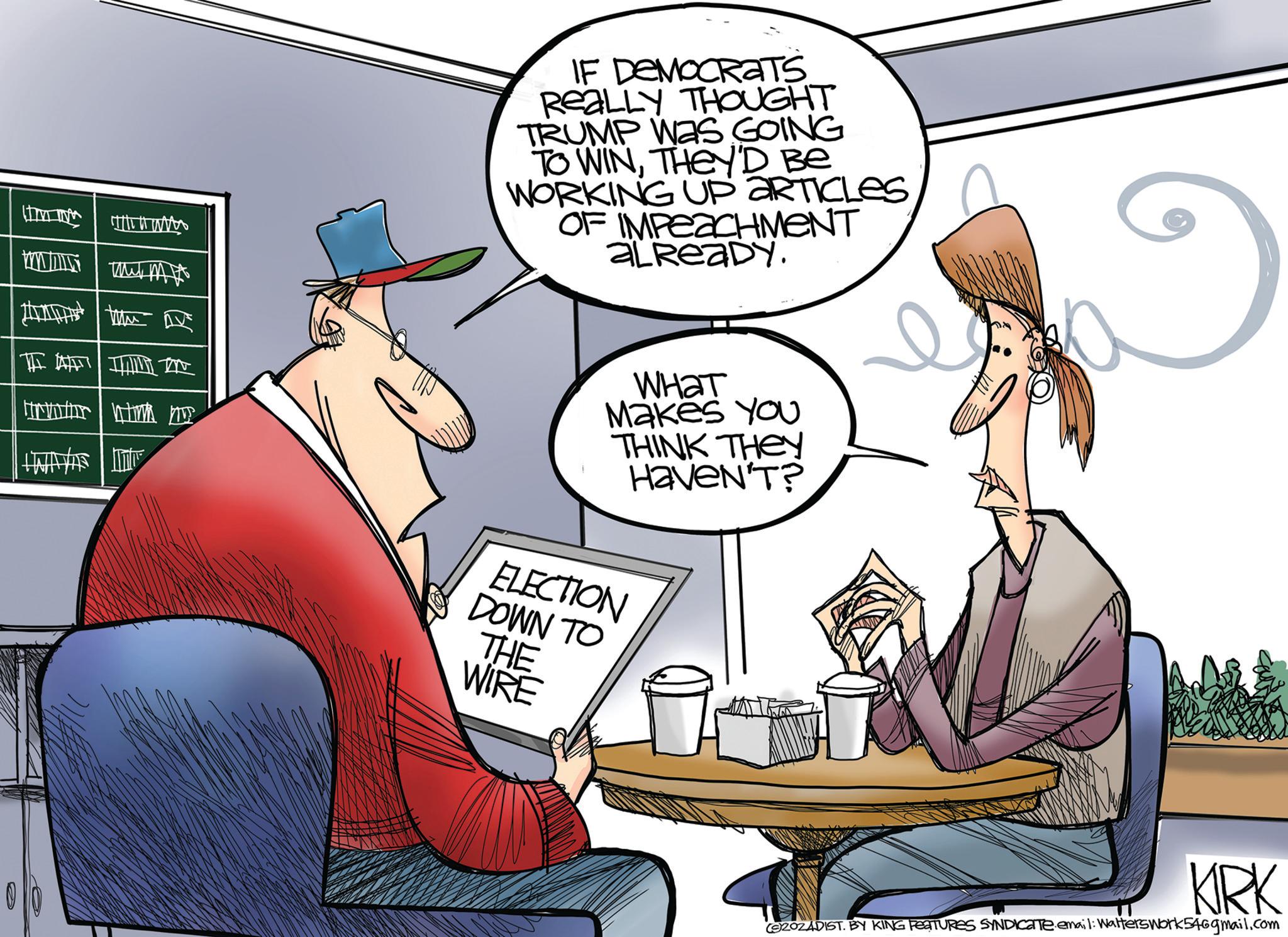 Font OCR: WWIT www. Mud MA IF DEMOCRATS REALLY THOUGHT TRUMP WAS GOING TO WINTHEY'D Be WORKING UP ARTICLES OF IMPEACHMENT ALREADY. ???? Makes You THINK THEy Haven'T? ELECTION DOWN TO THE WIRE KRK (SZOZADIST. BY KING FEATURES SYNDICATE email: Walterswork546gmail.com WWIT www . Mud MA IF DEMOCRATS REALLY THOUGHT TRUMP WAS GOING TO WINTHEY'D Be WORKING UP ARTICLES OF IMPEACHMENT ALREADY . ???? Makes You THINK THEy Haven'T ? ELECTION DOWN TO THE WIRE KRK ( SZOZADIST . BY KING FEATURES SYNDICATE email : Walterswork546gmail.com