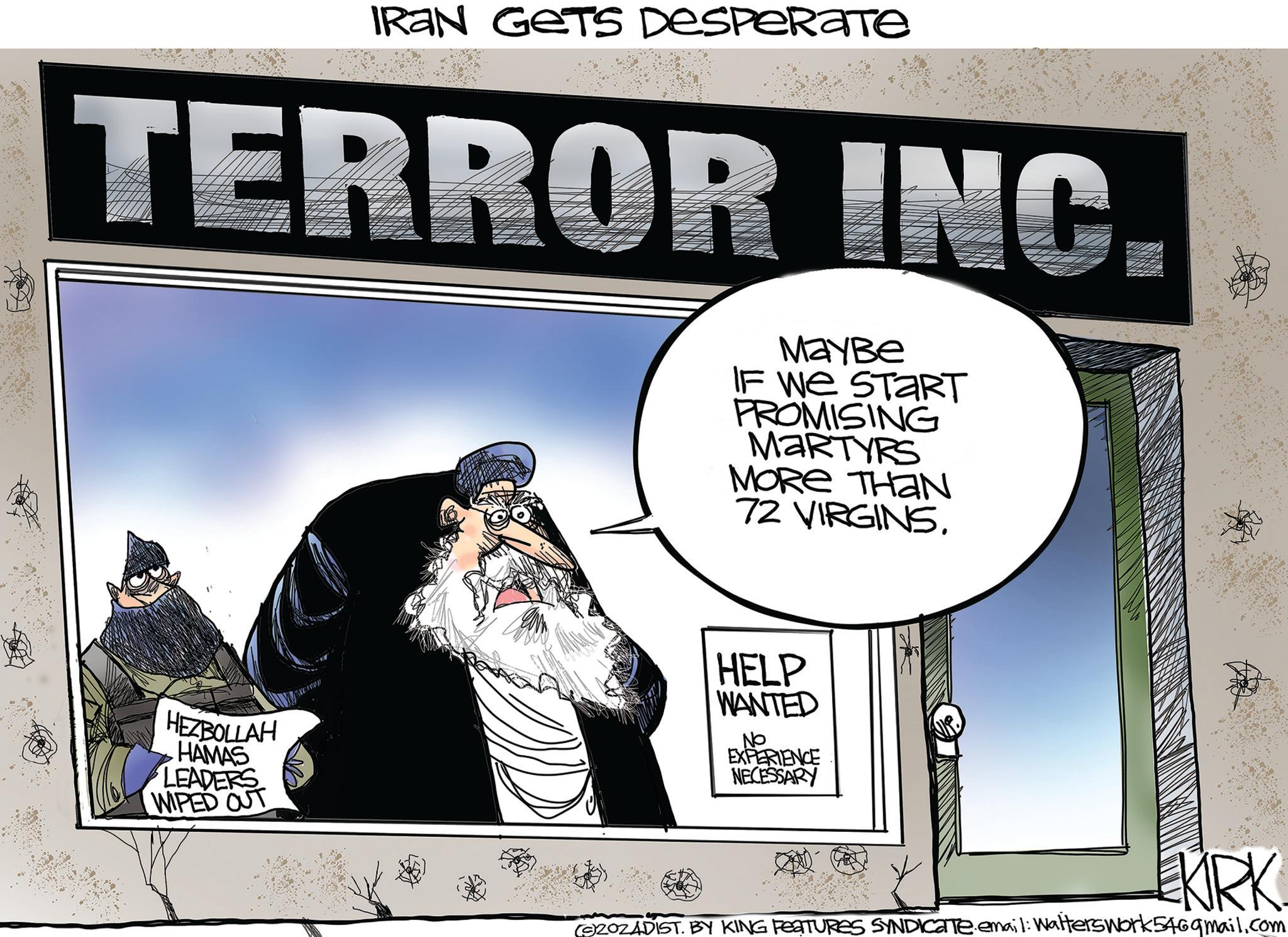 Art OCR: IRAN GETS DESPERATE TERROR INC. MayBe IF WE START PROMISING MARTYRS MORE THAN 72 VIRGINS. HEZBOLLAH HAMAS LEADERS WIPED OUT HELP WANTED No EXPERIENCE NECESSARY KIRK (9)ZOZADIST. BY KING FEATURES SYNDICATE. email: Walters work546gmail.com IRAN GETS DESPERATE TERROR INC . MayBe IF WE START PROMISING MARTYRS MORE THAN 72 VIRGINS . HEZBOLLAH HAMAS LEADERS WIPED OUT HELP WANTED No EXPERIENCE NECESSARY KIRK ( 9 ) ZOZADIST . BY KING FEATURES SYNDICATE . email : Walters work546gmail.com