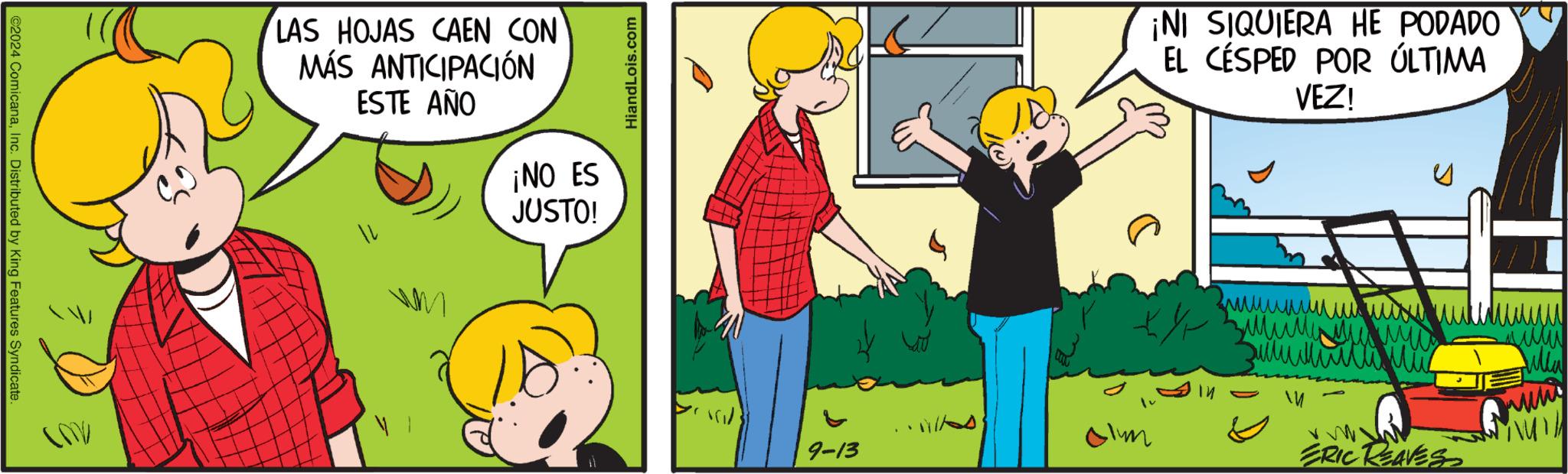 Art OCR: C2024 ComicanaInc. Distributed by King Features Syndicate LAS HOJAS CAEN CON MÁS ANTICIPACIÓN ESTE AÑO ¡NO ES JUSTO! HiandLois.com ¡NI SIQUIERA HE PODADO EL CÉSPED POR ÚLTIMA VEZ! ??????????? ??? www COV ? ? 9-13 Jim ERIC REAVES C2024 ComicanaInc. Distributed by King Features Syndicate LAS HOJAS CAEN CON MÁS ANTICIPACIÓN ESTE AÑO ¡ NO ES JUSTO ! HiandLois.com ¡ NI SIQUIERA HE PODADO EL CÉSPED POR ÚLTIMA VEZ ! ??????????? ??? www COV ? ? 9-13 Jim ERIC REAVES