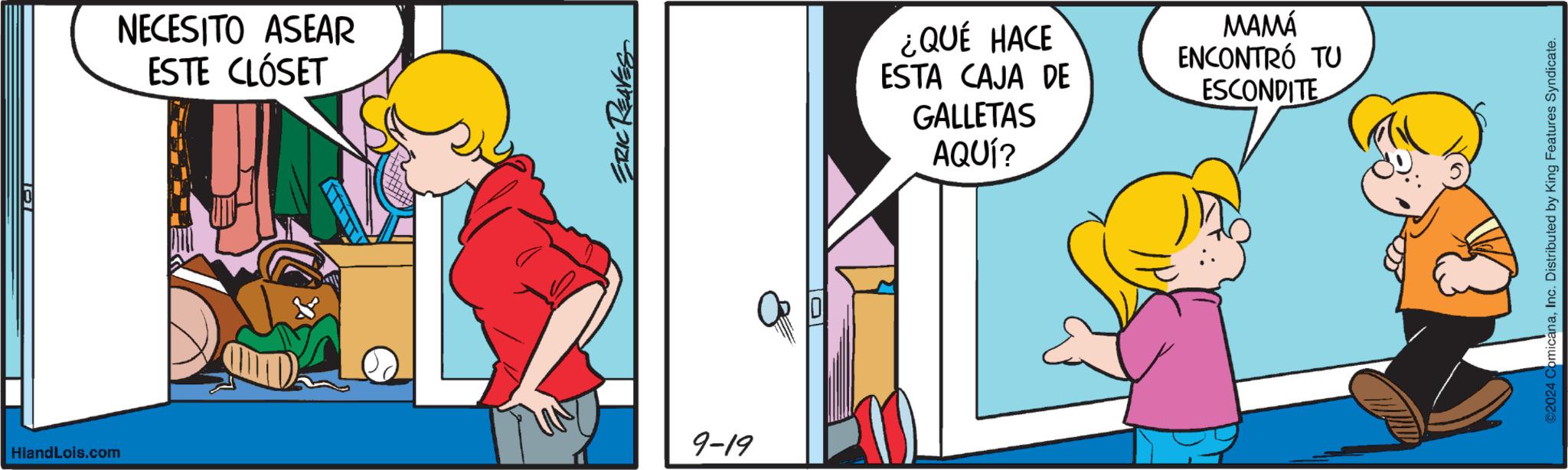 Conversation OCR: NECESITO ASEAR ESTE CLÓSET ERIC REAVES HiandLois.com 9-19 ¿QUÉ HACE ESTA CAJA DE GALLETAS AQUÍ? MAMÁ ENCONTRÓ TU ESCONDITE ©2024 ComicanaInc. Distributed by King Features Syndicate. NECESITO ASEAR ESTE CLÓSET ERIC REAVES HiandLois.com 9-19 ¿ QUÉ HACE ESTA CAJA DE GALLETAS AQUÍ ? MAMÁ ENCONTRÓ TU ESCONDITE © 2024 ComicanaInc. Distributed by King Features Syndicate .