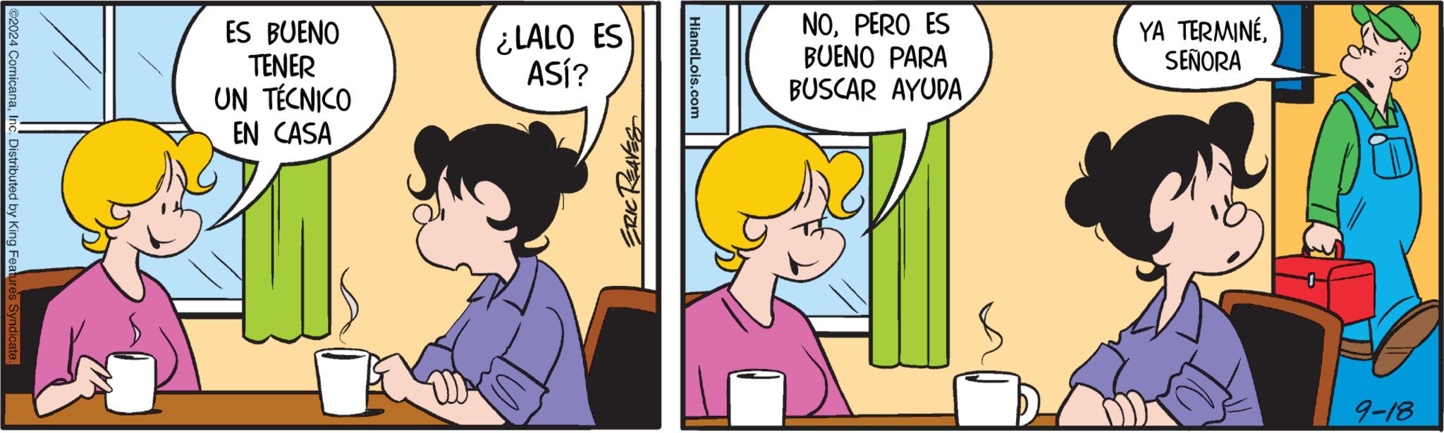 Rectangle OCR: 02024 ComicanaInc. Distributed by King Features Syndicate. ES BUENO TENER UN TÉCNICO EN CASA ¿LALO ES ASÍ? ERIC REAVES HiandLois.com NOPERO ES BUENO PARA BUSCAR AYUDA YA TERMINÉ. SEÑORA 9-18 02024 ComicanaInc. Distributed by King Features Syndicate . ES BUENO TENER UN TÉCNICO EN CASA ¿ LALO ES ASÍ ? ERIC REAVES HiandLois.com NOPERO ES BUENO PARA BUSCAR AYUDA YA TERMINÉ . SEÑORA 9-18