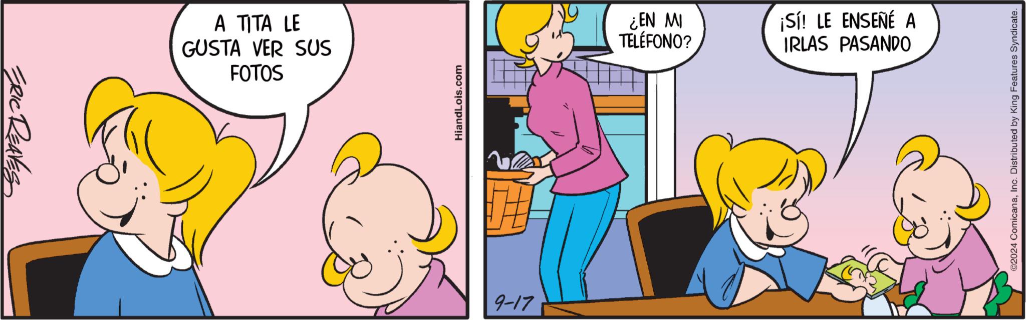 Conversation OCR: ERIC REAVES A TITA LE GUSTA VER SUS FOTOS HiandLois.com 9-17 ¿EN MI TELÉFONO? ¡Sí! LE ENSEÑÉ A IRLAS PASANDO ©2024 ComicanaInc. Distributed by King Features Syndicate. ERIC REAVES A TITA LE GUSTA VER SUS FOTOS HiandLois.com 9-17 ¿ EN MI TELÉFONO ? ¡ Sí ! LE ENSEÑÉ A IRLAS PASANDO © 2024 ComicanaInc. Distributed by King Features Syndicate .