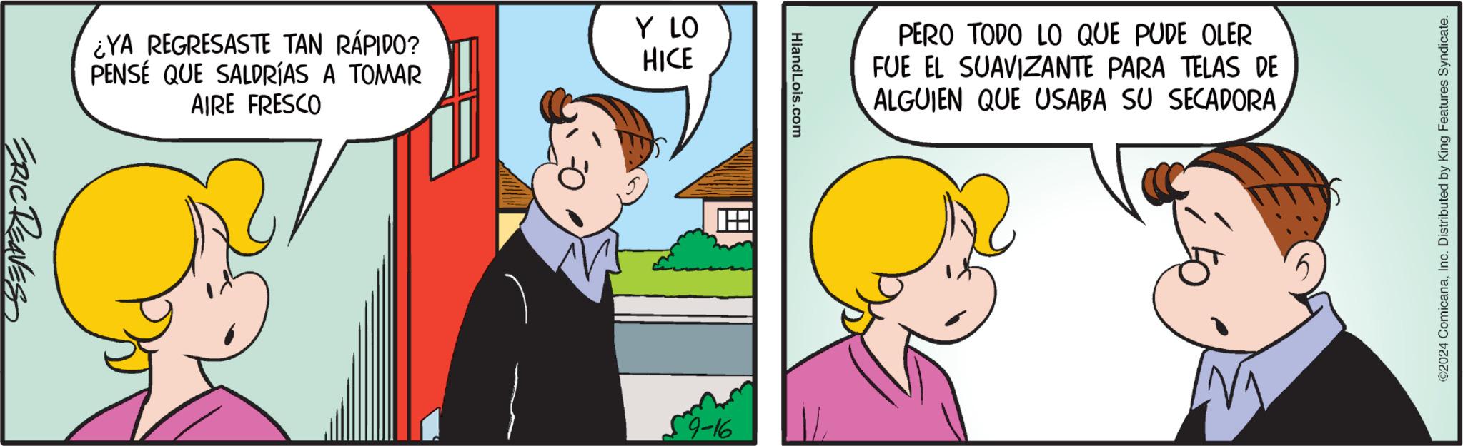 Art OCR: ¿YA REGRESASTE TAN RÁPIDO? PENSÉ QUE SALDRÍAS A TOMAR AIRE FRESCO Y LO HICE ERIC REAVES HiandLois.com 59-16 PERO TODO LO QUE PUDE OLER FUE EL SUAVIZANTE PARA TELAS DE ALGUIEN QUE USABA SU SECADORA ©2024 ComicanaInc. Distributed by King Features Syndicate. ¿ YA REGRESASTE TAN RÁPIDO ? PENSÉ QUE SALDRÍAS A TOMAR AIRE FRESCO Y LO HICE ERIC REAVES HiandLois.com 59-16 PERO TODO LO QUE PUDE OLER FUE EL SUAVIZANTE PARA TELAS DE ALGUIEN QUE USABA SU SECADORA © 2024 ComicanaInc. Distributed by King Features Syndicate .