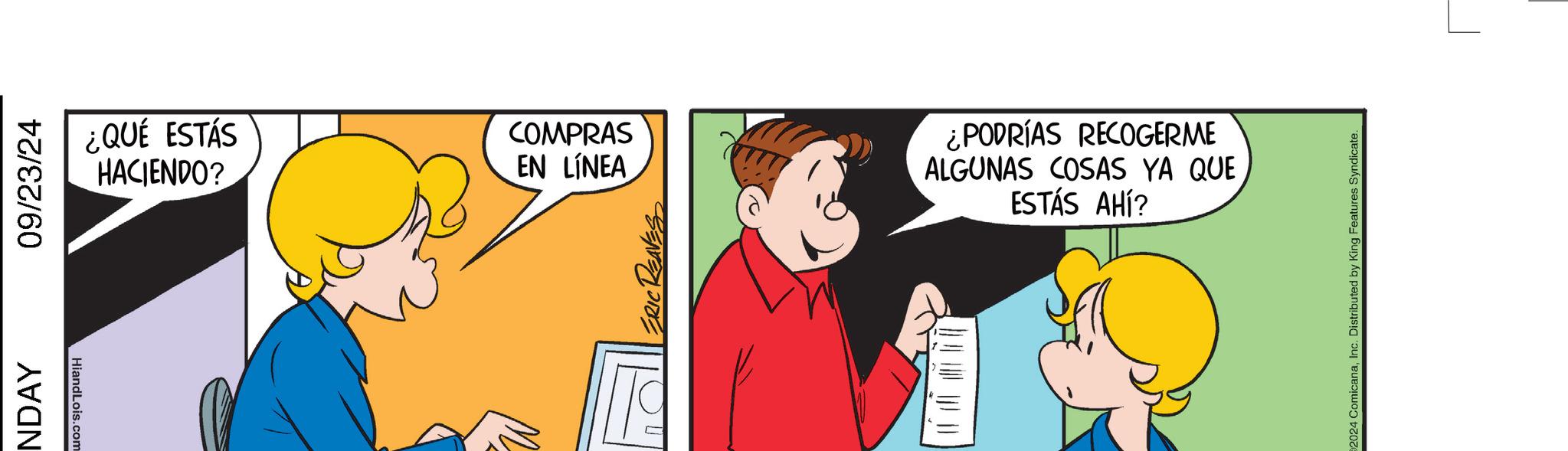 Illustration OCR: NDAY 09/23/24 HiandLois.com ¿QUÉ ESTÁS HACIENDO? COMPRAS EN LINEA ¿PODRÍAS RECOGERME ALGUNAS COSAS YA QUE ESTÁS AHÍ? 2024 ComicanaInc. Distributed by King Features Syndicate. NDAY 09/23/24 HiandLois.com ¿ QUÉ ESTÁS HACIENDO ? COMPRAS EN LINEA ¿ PODRÍAS RECOGERME ALGUNAS COSAS YA QUE ESTÁS AHÍ ? 2024 ComicanaInc. Distributed by King Features Syndicate .