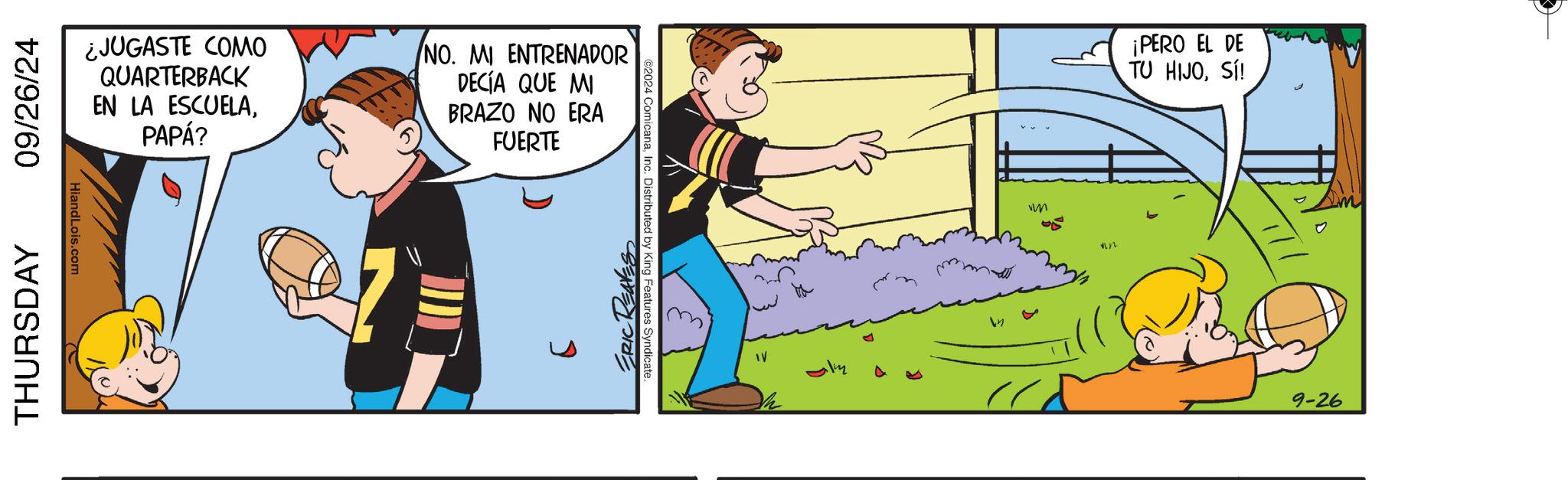 Illustration OCR: THURSDAY 09/26/24 HiandLois.com ¿JUGASTE COMO QUARTERBACK EN LA ESCUELAPAPÁ? (NO. MI ENTRENADOR DECÍA QUE MI BRAZO NO ERA FUERTE ©2024 ComicanaInc. Distributed by King Features Syndicate. ERIC REAVES IV M ¡PERO EL DE TU HIJOSÍ! 9-26 THURSDAY 09/26/24 HiandLois.com ¿ JUGASTE COMO QUARTERBACK EN LA ESCUELAPAPÁ ? ( NO . MI ENTRENADOR DECÍA QUE MI BRAZO NO ERA FUERTE © 2024 ComicanaInc. Distributed by King Features Syndicate . ERIC REAVES IV M ¡ PERO EL DE TU HIJOSÍ ! 9-26