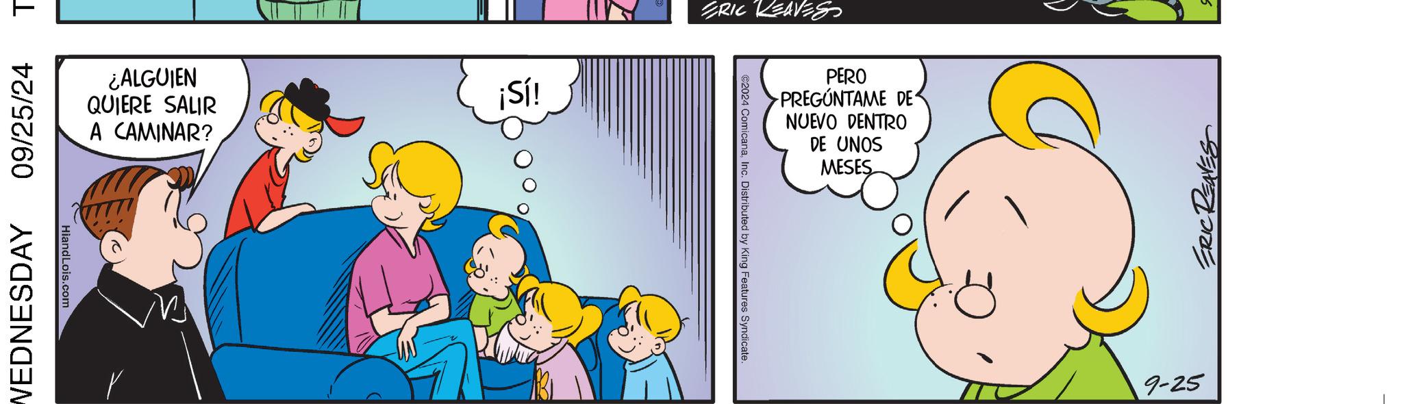 Comics OCR: 09/25/24 T WEDNESDAY HiandLois.com ¿ALGUIEN QUIERE SALIR A CAMINAR? ¡Sí! ERIC REAVES ©2024 ComicanaInc. Distributed by King Features Syndicate. PERO PREGÚNTAME DE NUEVO DENTRO DE UNOS MESES 9-25 ERICT 09/25/24 T WEDNESDAY HiandLois.com ¿ ALGUIEN QUIERE SALIR A CAMINAR ? ¡ Sí ! ERIC REAVES © 2024 ComicanaInc. Distributed by King Features Syndicate . PERO PREGÚNTAME DE NUEVO DENTRO DE UNOS MESES 9-25 ERICT