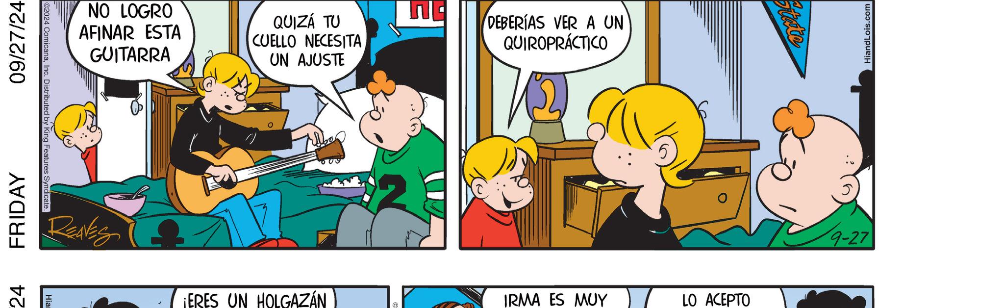 Line OCR: 24 FRIDAY 09/27/24 2024 ComicanaInc. Distributed by King Features Syndicate. NO LOGRO AFINAR ESTA GUITARRA QUIZÁ TU CUELLO NECESITA UN AJUSTE DEBERÍAS VER A UN QUIROPRÁCTICO REAVES ¡ERES UN HOLGAZÁN IRMA ES MUY LO ACEPTO 9-27 HiandLois.com 24 FRIDAY 09/27/24 2024 ComicanaInc. Distributed by King Features Syndicate . NO LOGRO AFINAR ESTA GUITARRA QUIZÁ TU CUELLO NECESITA UN AJUSTE DEBERÍAS VER A UN QUIROPRÁCTICO REAVES ¡ ERES UN HOLGAZÁN IRMA ES MUY LO ACEPTO 9-27 HiandLois.com