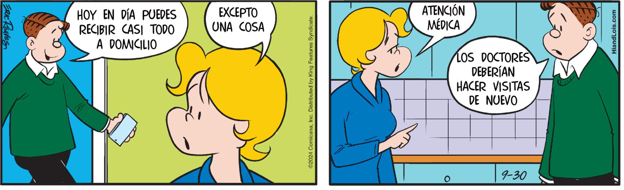 Human body OCR: ERIC REAVES HOY EN DÍA PUEDES RECIBIR CASI TODO A DOMICILIO EXCEPTO UNA COSA ©2024 ComicanaInc. Distributed by King Features Syndicate. ATENCIÓN MÉDICA LOS DOCTORES DEBERÍAN HACER VISITAS DE NUEVO 0 9-30 HiandLois.com ERIC REAVES HOY EN DÍA PUEDES RECIBIR CASI TODO A DOMICILIO EXCEPTO UNA COSA © 2024 ComicanaInc. Distributed by King Features Syndicate . ATENCIÓN MÉDICA LOS DOCTORES DEBERÍAN HACER VISITAS DE NUEVO 0 9-30 HiandLois.com