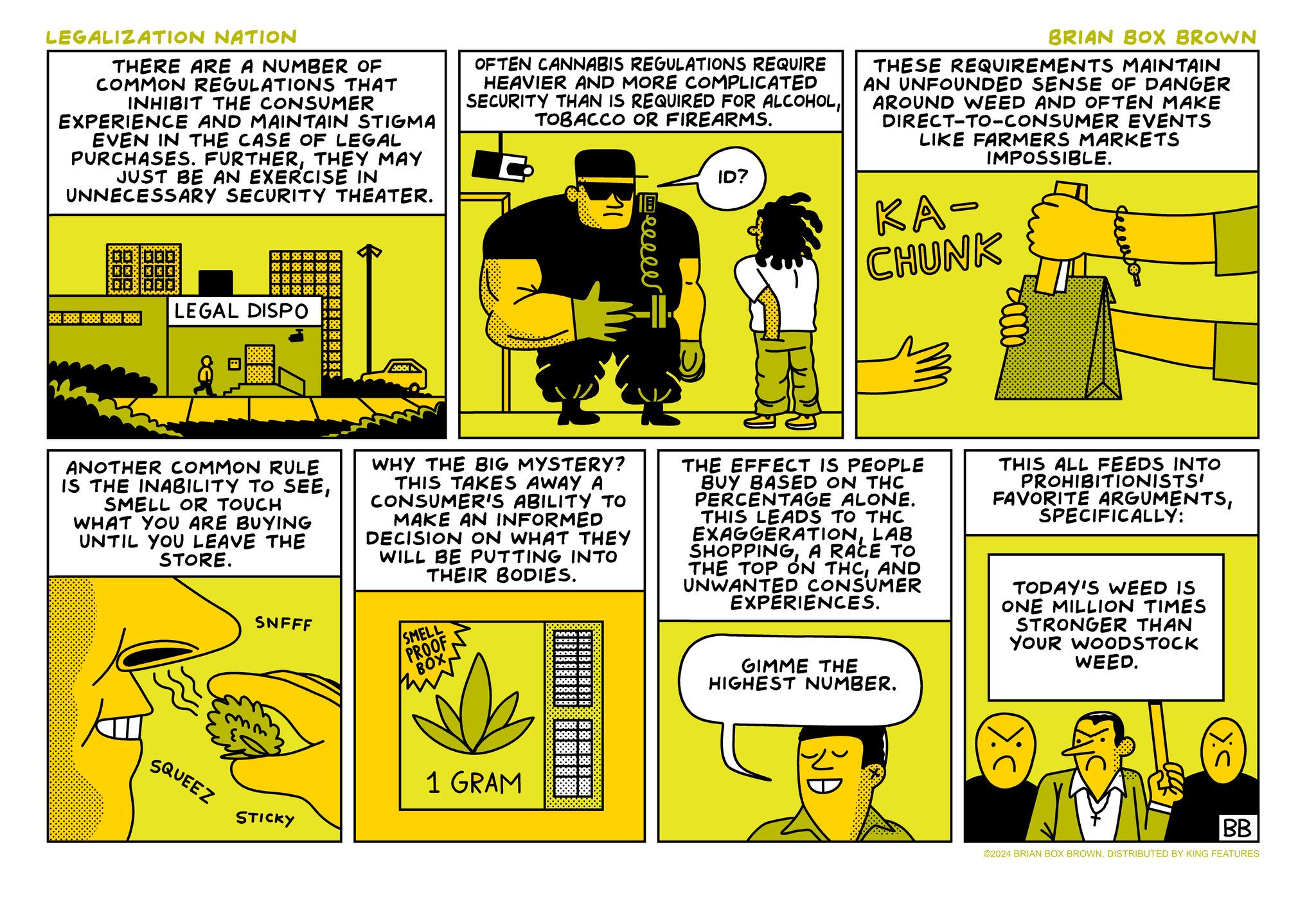 Illustration OCR: LEGALIZATION NATION THERE ARE A NUMBER OF COMMON REGULATIONS THAT INHIBIT THE CONSUMER EXPERIENCE AND MAINTAIN STIGMA EVEN IN THE CASE OF LEGAL PURCHASES. FURTHERTHEY MAY JUST BE AN EXERCISE IN UNNECESSARY SECURITY THEATER. OFTEN CANNABIS REGULATIONS REQUIRE HEAVIER AND MORE COMPLICATED SECURITY THAN IS REQUIRED FOR ALCOHOLTOBACCO OR FIREARMS. Heeeee ID? BRIAN BOX BROWN THESE REQUIREMENTS MAINTAIN AN UNFOUNDED SENSE OF DANGER AROUND WEED AND OFTEN MAKE DIRECT-TO-CONSUMER EVENTS LIKE FARMERS MARKETS IMPOSSIBLE. KA- CHUNK 888 1888 1888 888 38 LEGAL DISPO 4001 ANOTHER COMMON RULE IS THE INABILITY TO SEESMELL OR TOUCH WHAT YOU ARE BUYING UNTIL YOU LEAVE THE STORE. WHY THE BIG MYSTERY? THIS TAKES AWAY A CONSUMER'S ABILITY TO MAKE AN INFORMED DECISION ON WHAT THEY WILL BE PUTTING INTO THEIR BODIES. SNFFF SMELL PROOF BOX THE EFFECT IS PEOPLE BUY BASED ON THC PERCENTAGE ALONE. THIS LEADS TO THC EXAGGERATIONLAB SHOPPINGA RACE TO THE TOP ON THCAND UNWANTED CONSUMER EXPERIENCES. GIMME THE HIGHEST NUMBER. THIS ALL FEEDS INTO PROHIBITIONISTS' FAVORITE ARGUMENTSSPECIFICALLY: TODAY'S WEED IS ONE MILLION TIMES STRONGER THAN YOUR WOODSTOCK WEED. SQUEEZ STICKY 1 GRAM RUD BB ©2024 BRIAN BOX BROWNDISTRIBUTED BY KING FEATURES LEGALIZATION NATION THERE ARE A NUMBER OF COMMON REGULATIONS THAT INHIBIT THE CONSUMER EXPERIENCE AND MAINTAIN STIGMA EVEN IN THE CASE OF LEGAL PURCHASES . FURTHERTHEY MAY JUST BE AN EXERCISE IN UNNECESSARY SECURITY THEATER . OFTEN CANNABIS REGULATIONS REQUIRE HEAVIER AND MORE COMPLICATED SECURITY THAN IS REQUIRED FOR ALCOHOLTOBACCO OR FIREARMS . Heeeee ID ? BRIAN BOX BROWN THESE REQUIREMENTS MAINTAIN AN UNFOUNDED SENSE OF DANGER AROUND WEED AND OFTEN MAKE DIRECT - TO - CONSUMER EVENTS LIKE FARMERS MARKETS IMPOSSIBLE . KA- CHUNK 888 1888 1888 888 38 LEGAL DISPO 4001 ANOTHER COMMON RULE IS THE INABILITY TO SEESMELL OR TOUCH WHAT YOU ARE BUYING UNTIL YOU LEAVE THE STORE . WHY THE BIG MYSTERY ? THIS TAKES AWAY A CONSUMER'S ABILITY TO MAKE AN INFORMED DECISION ON WHAT THEY WILL BE PUTTING INTO THEIR BODIES . SNFFF SMELL PROOF BOX THE EFFECT IS PEOPLE BUY BASED ON THC PERCENTAGE ALONE . THIS LEADS TO THC EXAGGERATIONLAB SHOPPINGA RACE TO THE TOP ON THCAND UNWANTED CONSUMER EXPERIENCES . GIMME THE HIGHEST NUMBER . THIS ALL FEEDS INTO PROHIBITIONISTS ' FAVORITE ARGUMENTSSPECIFICALLY : TODAY'S WEED IS ONE MILLION TIMES STRONGER THAN YOUR WOODSTOCK WEED . SQUEEZ STICKY 1 GRAM RUD BB © 2024 BRIAN BOX BROWNDISTRIBUTED BY KING FEATURES