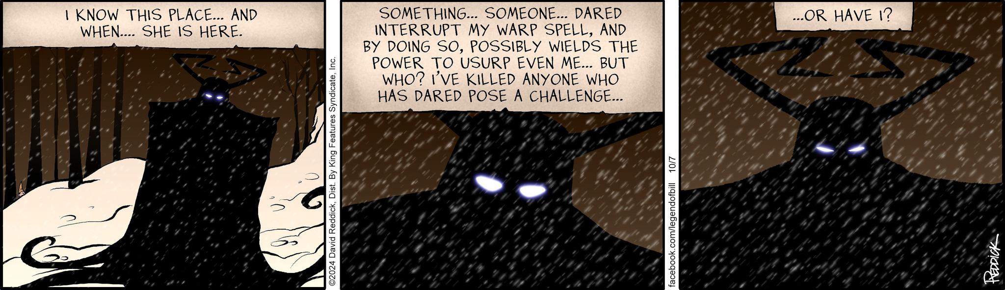 Circle OCR: I KNOW THIS PLACE... AND WHEN.... SHE IS HERE. ©2024 David ReddickInc. SOMETHING... SOMEONE... DARED INTERRUPT MY WARP SPELLAND BY DOING SOPOSSIBLY WIELDS THE POWER TO USURP EVEN ME... BUT WHO? I'VE KILLED ANYONE WHO HAS DARED POSE A CHALLENGE... facebook.com/legendofbill 10/7 REDDICK ...OR HAVE I? I KNOW THIS PLACE ... AND WHEN .... SHE IS HERE . © 2024 David ReddickDist . By King Features SyndicateInc. SOMETHING ... SOMEONE ... DARED INTERRUPT MY WARP SPELLAND BY DOING SOPOSSIBLY WIELDS THE POWER TO USURP EVEN ME ... BUT WHO ? I'VE KILLED ANYONE WHO HAS DARED POSE A CHALLENGE ... facebook.com/legendofbill 10/7 REDDICK ... OR HAVE I ?