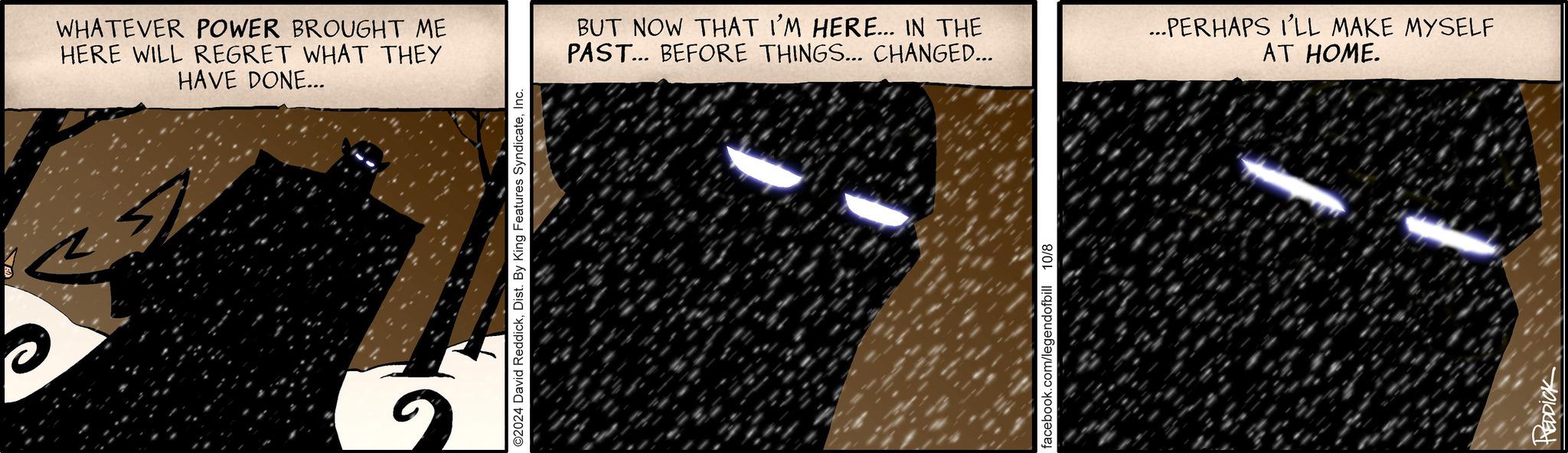 Mesh OCR: WHATEVER POWER BROUGHT ME HERE WILL REGRET WHAT THEY HAVE DONE... ©2024 David ReddickInc. BUT NOW THAT I'M HERE... IN THE PAST... BEFORE THINGS... CHANGED... ...PERHAPS I'LL MAKE MYSELF AT HOME. facebook.com/legendofbill 10/8 HEDDICK WHATEVER POWER BROUGHT ME HERE WILL REGRET WHAT THEY HAVE DONE ... © 2024 David ReddickDist . By King Features SyndicateInc. BUT NOW THAT I'M HERE ... IN THE PAST ... BEFORE THINGS ... CHANGED ... ... PERHAPS I'LL MAKE MYSELF AT HOME . facebook.com/legendofbill 10/8 HEDDICK