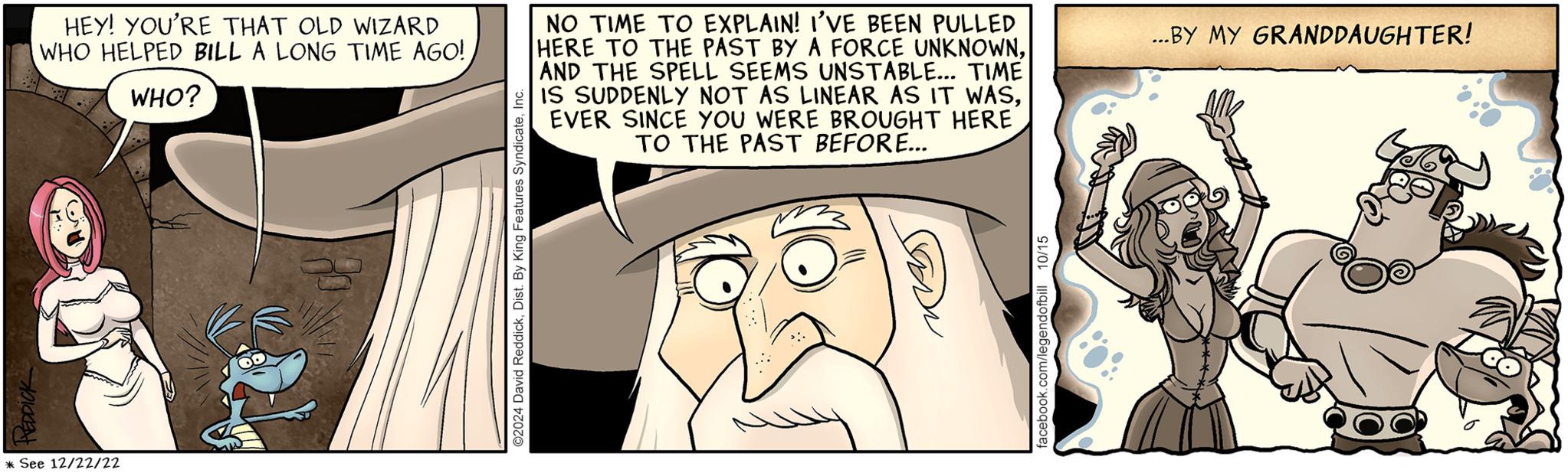 Font OCR: HEDDICK * See 12/22/22 HEY! YOU'RE THAT OLD WIZARD WHO HELPED BILL A LONG TIME AGO!WHO? NO TIME TO EXPLAIN! I'VE BEEN PULLED HERE TO THE PAST BY A FORCE UNKNOWNAND THE SPELL SEEMS UNSTABLE... TIME IS SUDDENLY NOT AS LINEAR AS IT WASEVER SINCE YOU WERE BROUGHT HERE TO THE PAST BEFORE... ©2024 David ReddickInc. facebook.com/legendofbill 10/15 ...BY MY GRANDDAUGHTER! HEDDICK * See 12/22/22 HEY ! YOU'RE THAT OLD WIZARD WHO HELPED BILL A LONG TIME AGO !WHO ? NO TIME TO EXPLAIN ! I'VE BEEN PULLED HERE TO THE PAST BY A FORCE UNKNOWNAND THE SPELL SEEMS UNSTABLE ... TIME IS SUDDENLY NOT AS LINEAR AS IT WASEVER SINCE YOU WERE BROUGHT HERE TO THE PAST BEFORE ... © 2024 David ReddickDist . By King Features SyndicateInc. facebook.com/legendofbill 10/15 ... BY MY GRANDDAUGHTER !