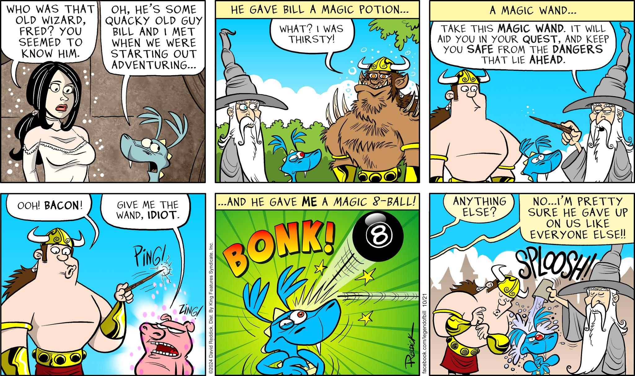 Art OCR: WHO WAS THAT OLD WIZARDFRED? YOU SEEMED TO KNOW HIM. OHHE'S SOME QUACKY OLD GUY BILL AND I MET WHEN WE WERE STARTING OUT ADVENTURING... HE GAVE BILL A MAGIC POTION... WHAT? I WAS THIRSTY! A MAGIC WAND... TAKE THIS MAGIC WAND. IT WILL AID YOU IN YOUR QUESTAND KEEP YOU SAFE FROM THE DANGERS THAT LIE AHEAD. OOH! BACON! GIVE ME THE WANDIDIOT. ...AND HE GAVE ME A MAGIC 8-BALL! PING! ZING ©2024 David ReddickInc. BONK! 8 ReDick facebook.com/legendofbill 10/21 ANYTHING ELSE? NO...I'M PRETTY SURE HE GAVE UP ON US LIKE EVERYONE ELSE!! SPLOOSHI WHO WAS THAT OLD WIZARDFRED ? YOU SEEMED TO KNOW HIM . OHHE'S SOME QUACKY OLD GUY BILL AND I MET WHEN WE WERE STARTING OUT ADVENTURING ... HE GAVE BILL A MAGIC POTION ... WHAT ? I WAS THIRSTY ! A MAGIC WAND ... TAKE THIS MAGIC WAND . IT WILL AID YOU IN YOUR QUESTAND KEEP YOU SAFE FROM THE DANGERS THAT LIE AHEAD . OOH ! BACON ! GIVE ME THE WANDIDIOT . ... AND HE GAVE ME A MAGIC 8 - BALL ! PING ! ZING © 2024 David ReddickDist . By King Features SyndicateInc. BONK ! 8 ReDick facebook.com/legendofbill 10/21 ANYTHING ELSE ? NO ... I'M PRETTY SURE HE GAVE UP ON US LIKE EVERYONE ELSE !! SPLOOSHI