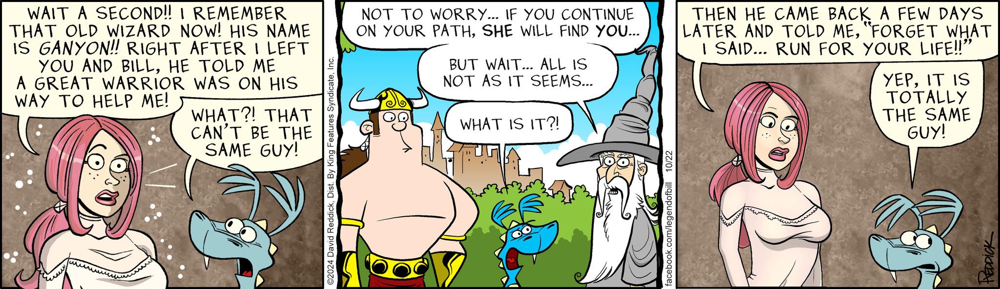 People OCR: WAIT A SECOND!! I REMEMBER THAT OLD WIZARD NOW! HIS NAME IS GANYON!! RIGHT AFTER I LEFT YOU AND BILLHE TOLD ME A GREAT WARRIOR WAS ON HIS WAY TO HELP ME! WHAT?! THAT CAN'T BE THE SAME GUY! ©2024 David ReddickInc. NOT TO WORRY... IF YOU CONTINUE ON YOUR PATHSHE WILL FIND YOU... BUT WAIT... ALL IS NOT AS IT SEEMS... WHAT IS IT?! THEN HE CAME BACK A FEW DAYS LATER AND TOLD ME"FORGET WHAT I SAID... RUN FOR YOUR LIFE!!" YEPIT IS TOTALLY THE SAME GUY! REDDICK WAIT A SECOND !! I REMEMBER THAT OLD WIZARD NOW ! HIS NAME IS GANYON !! RIGHT AFTER I LEFT YOU AND BILLHE TOLD ME A GREAT WARRIOR WAS ON HIS WAY TO HELP ME ! WHAT ?! THAT CAN'T BE THE SAME GUY ! © 2024 David ReddickDist . By King Features SyndicateInc. NOT TO WORRY ... IF YOU CONTINUE ON YOUR PATHSHE WILL FIND YOU ... BUT WAIT ... ALL IS NOT AS IT SEEMS ... WHAT IS IT ?! THEN HE CAME BACK A FEW DAYS LATER AND TOLD ME" FORGET WHAT I SAID ... RUN FOR YOUR LIFE !! " YEPIT IS TOTALLY THE SAME GUY ! REDDICK