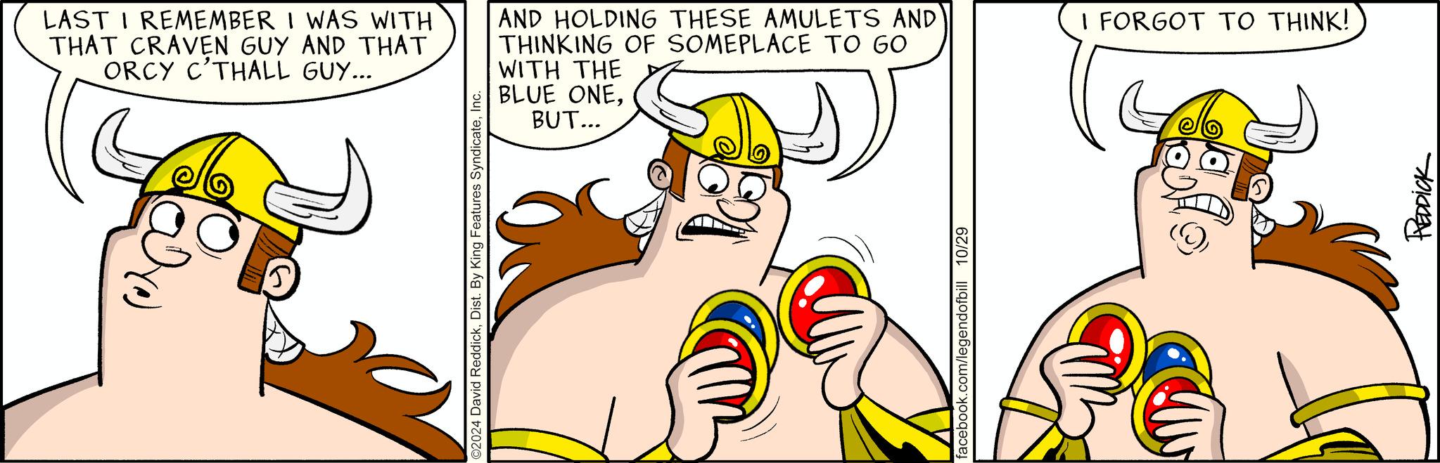 Thumb OCR: LAST I REMEMBER I WAS WITH THAT CRAVEN GUY AND THAT ORCY C'THALL GUY... AND HOLDING THESE AMULETS AND THINKING OF SOMEPLACE TO GO WITH THE BLUE ONEBUT... ©2024 David ReddickInc. facebook.com/legendofbill 10/29 I FORGOT TO THINK! Reddick LAST I REMEMBER I WAS WITH THAT CRAVEN GUY AND THAT ORCY C'THALL GUY ... AND HOLDING THESE AMULETS AND THINKING OF SOMEPLACE TO GO WITH THE BLUE ONEBUT ... © 2024 David ReddickDist . By King Features SyndicateInc. facebook.com/legendofbill 10/29 I FORGOT TO THINK ! Reddick
