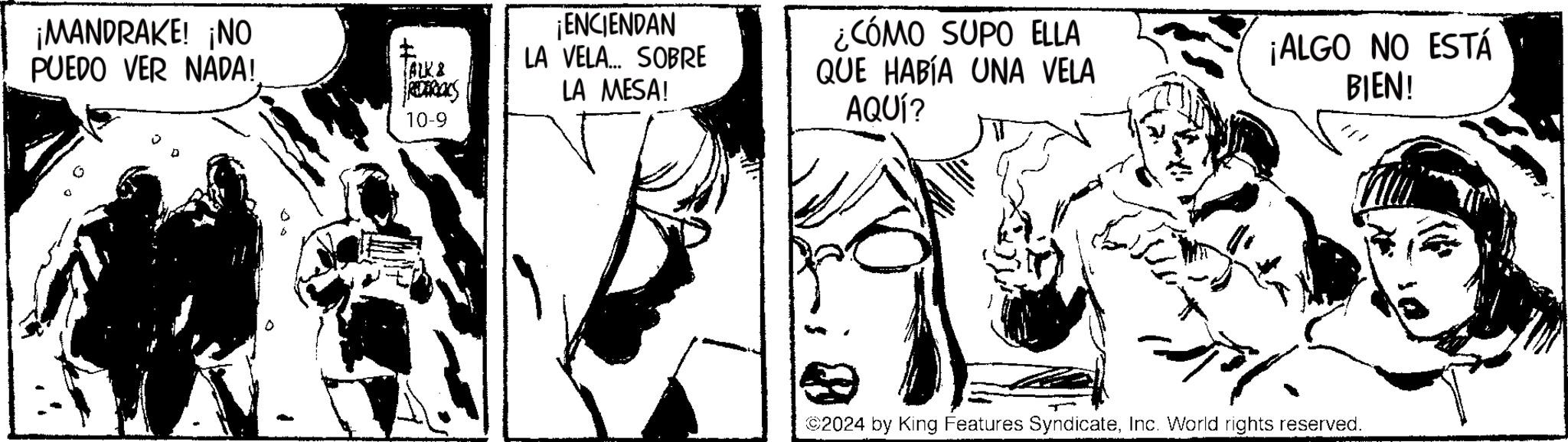 Style OCR: ¡MANDRAKE! ¡NO PUEDO VER NADA! TALK & REDERICKS 10-9 ¡ENCIENDAN LA VELA... SOBRE LA MESA! ¿CÓMO SUPO ELLA QUE HABÍA UNA VELA AQUÍ? ¡ALGO NO ESTÁ BIEN! ©2024 by King Features SyndicateInc. World rights reserved. ¡ MANDRAKE ! ¡ NO PUEDO VER NADA ! TALK & REDERICKS 10-9 ¡ ENCIENDAN LA VELA ... SOBRE LA MESA ! ¿ CÓMO SUPO ELLA QUE HABÍA UNA VELA AQUÍ ? ¡ ALGO NO ESTÁ BIEN ! © 2024 by King Features SyndicateInc. World rights reserved .