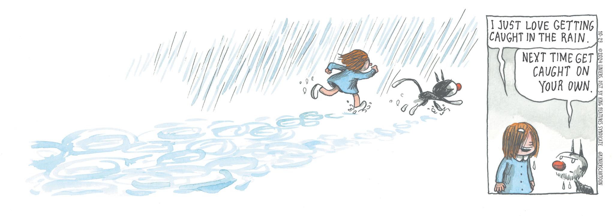 Graphics OCR: I JUST LOVE GETTING CAUGHT IN THE RAIN. NEXT TIME GET CAUGHT ON YOUR OWN. 10-29 2024 LINIERSDIST. BY KING FEATURES SYNDICATE @LINIERSCARTOON ?? I JUST LOVE GETTING CAUGHT IN THE RAIN . NEXT TIME GET CAUGHT ON YOUR OWN . 10-29 2024 LINIERSDIST . BY KING FEATURES SYNDICATE @LINIERSCARTOON ??