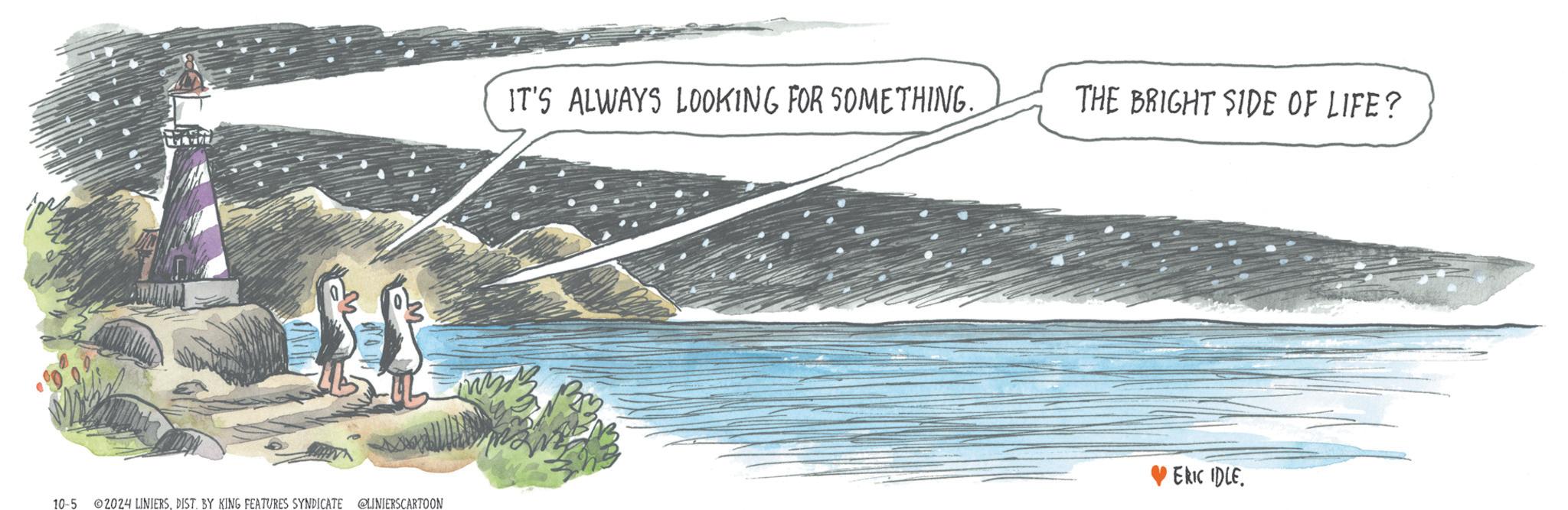 Drawing OCR: 10-5 2024 LINIERSDIST. BY KING FEATURES SYNDICATE @LINIERSCARTOON IT'S ALWAYS LOOKING FOR SOMETHING. THE BRIGHT SIDE OF LIFE? ERIC IDLE 10-5 2024 LINIERSDIST . BY KING FEATURES SYNDICATE @LINIERSCARTOON IT'S ALWAYS LOOKING FOR SOMETHING . THE BRIGHT SIDE OF LIFE ? ERIC IDLE