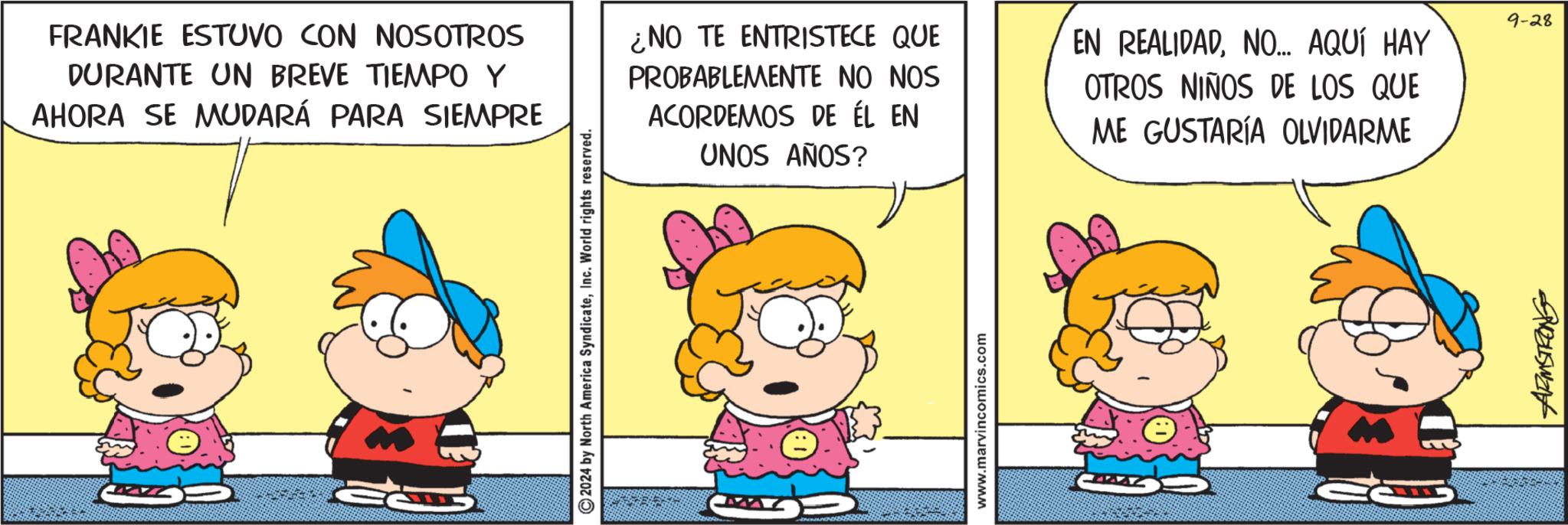 Happy OCR: FRANKIE ESTUVO CON NOSOTROS DURANTE UN BREVE TIEMPO Y AHORA SE MUDARÁ PARA SIEMPRE ¿NO TE ENTRISTECE QUE PROBABLEMENTE NO NOS ACORDEMOS DE ÉL EN UNOS AÑOS? EN REALIDADNO... AQUÍ HAY OTROS NIÑOS DE LOS QUE ME GUSTARÍA OLVIDARME ? ©2024 by North America SyndicateInc. World rights reserved. www.marvincomics.com 9-28 945want FRANKIE ESTUVO CON NOSOTROS DURANTE UN BREVE TIEMPO Y AHORA SE MUDARÁ PARA SIEMPRE ¿ NO TE ENTRISTECE QUE PROBABLEMENTE NO NOS ACORDEMOS DE ÉL EN UNOS AÑOS ? EN REALIDADNO ... AQUÍ HAY OTROS NIÑOS DE LOS QUE ME GUSTARÍA OLVIDARME ? © 2024 by North America SyndicateInc. World rights reserved . www.marvincomics.com 9-28 945want