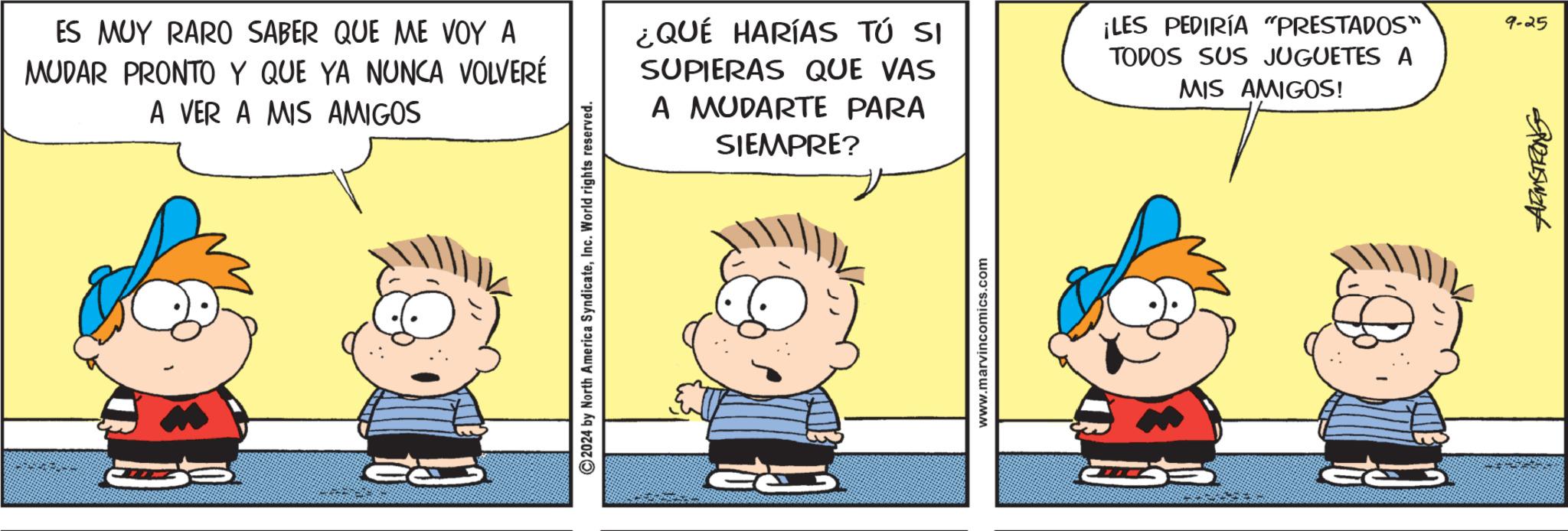 Line OCR: ES MUY RARO SABER QUE ME VOY A MUDAR PRONTO Y QUE YA NUNCA VOLVERÉ A VER A MIS AMIGOS ¿QUÉ HARÍAS TÚ SI SUPIERAS QUE VAS A MUDARTE PARA SIEMPRE? ¡LES PEDIRÍA "PRESTADOS" TODOS SUS JUGUETES A MIS AMIGOS! 2024 by North America SyndicateInc. World rights reserved. www.marvincomics.com 5845want 9-25 ES MUY RARO SABER QUE ME VOY A MUDAR PRONTO Y QUE YA NUNCA VOLVERÉ A VER A MIS AMIGOS ¿ QUÉ HARÍAS TÚ SI SUPIERAS QUE VAS A MUDARTE PARA SIEMPRE ? ¡ LES PEDIRÍA " PRESTADOS " TODOS SUS JUGUETES A MIS AMIGOS ! 2024 by North America SyndicateInc. World rights reserved . www.marvincomics.com 5845want 9-25