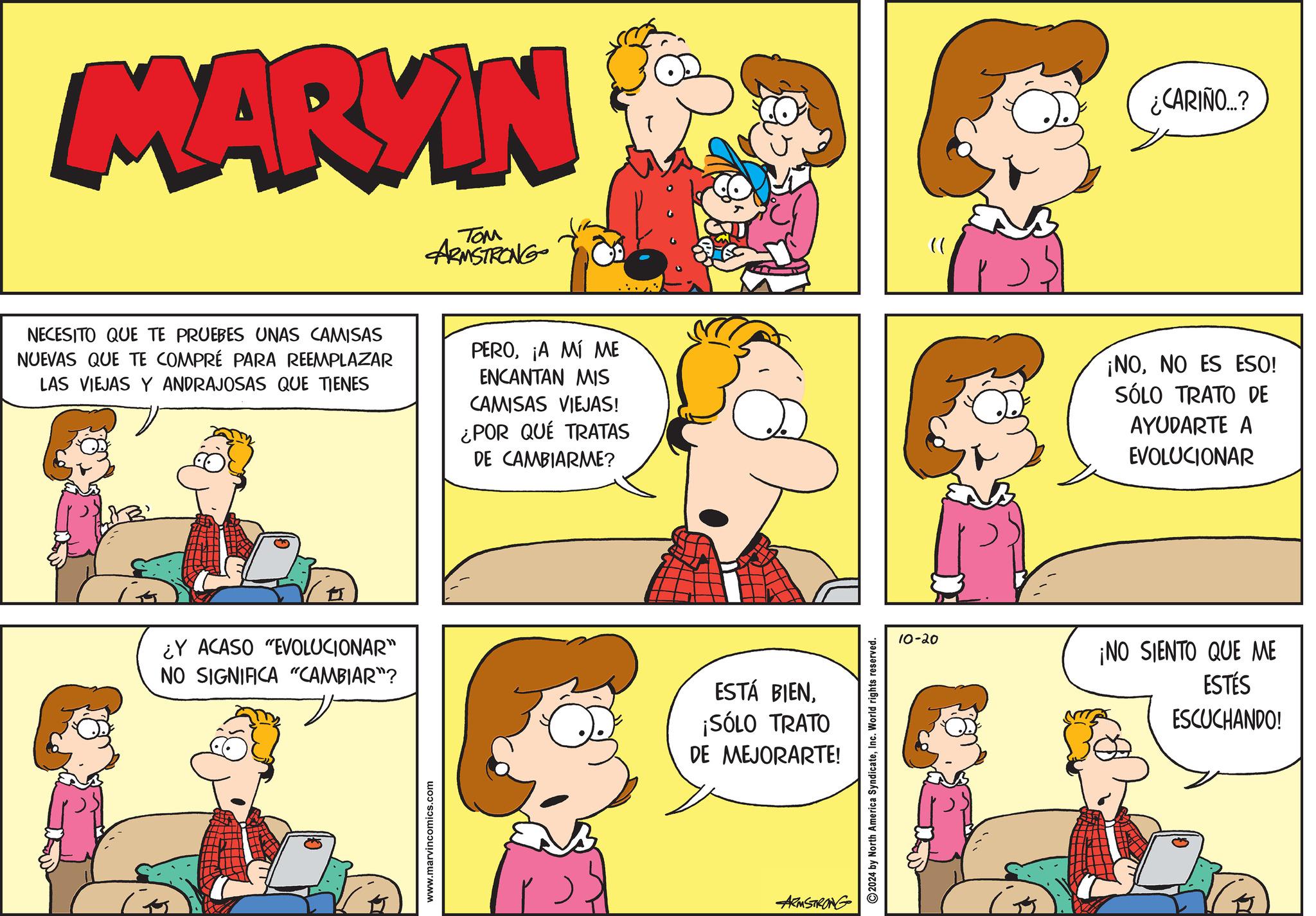Organism OCR: MARYIN TOM ARMSTRONG NECESITO QUE TE PRUEBES UNAS CAMISAS NUEVAS QUE TE COMPRÉ PARA REEMPLAZAR LAS VIEJAS Y ANDRAJOSAS QUE TIENES PERO¡A MÍ ME ENCANTAN MIS CAMISAS VIEJAS! ¿POR QUÉ TRATAS DE CAMBIARME? ¿Y ACASO "EVOLUCIONAR" NO SIGNIFICA "CAMBIAR"? www.marvincomics.com ESTÁ BIEN¡SÓLO TRATO DE MEJORARTE! ARMSTRONG 2024 by North America SyndicateInc. World rights reserved. " ¿CARIÑO...? ¡NONO ES ESO! SÓLO TRATO DE AYUDARTE A EVOLUCIONAR 10-20 ¡NO SIENTO QUE ME ESTÉS ESCUCHANDO! MARYIN TOM ARMSTRONG NECESITO QUE TE PRUEBES UNAS CAMISAS NUEVAS QUE TE COMPRÉ PARA REEMPLAZAR LAS VIEJAS Y ANDRAJOSAS QUE TIENES PERO¡ A MÍ ME ENCANTAN MIS CAMISAS VIEJAS ! ¿ POR QUÉ TRATAS DE CAMBIARME ? ¿ Y ACASO " EVOLUCIONAR " NO SIGNIFICA " CAMBIAR " ? www.marvincomics.com ESTÁ BIEN¡ SÓLO TRATO DE MEJORARTE ! ARMSTRONG 2024 by North America SyndicateInc. World rights reserved . " ¿ CARIÑO ... ? ¡ NONO ES ESO ! SÓLO TRATO DE AYUDARTE A EVOLUCIONAR 10-20 ¡ NO SIENTO QUE ME ESTÉS ESCUCHANDO !