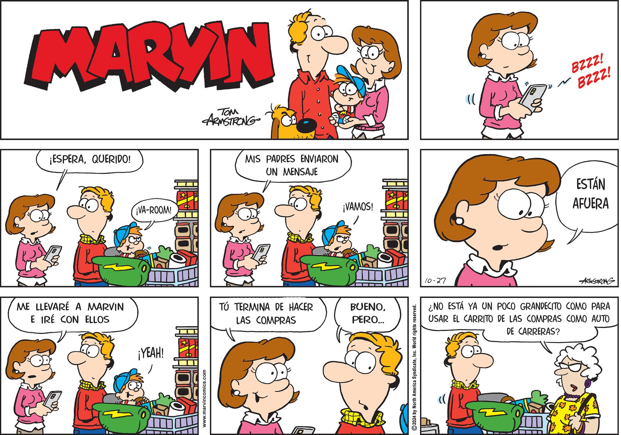 Green OCR: MARKIN TOM ARMSTRONG ¡ESPERAQUERIDO! ME LLEVARÉ A MARVIN E IRÉ CON ELLOS ¡VA-ROOM! ¡YEAH! www.marvincomics.com MIS PADRES ENVIARON UN MENSAJE ¡VAMOS! TÚ TERMINA DE HACER BUENOLAS COMPRAS PERO... 2024 by North America SyndicateInc. World rights reserved. 10-27 BZZZ! BZZZ! ESTÁN AFUERA ARMSTRONG ¿NO ESTÁ YA UN POCO GRANDECITO COMO PARA USAR EL CARRITO DE LAS COMPRAS COMO AUTO DE CARRERAS? MARKIN TOM ARMSTRONG ¡ ESPERAQUERIDO ! ME LLEVARÉ A MARVIN E IRÉ CON ELLOS ¡ VA - ROOM ! ¡ YEAH ! www.marvincomics.com MIS PADRES ENVIARON UN MENSAJE ¡ VAMOS ! TÚ TERMINA DE HACER BUENOLAS COMPRAS PERO ... 2024 by North America SyndicateInc. World rights reserved . 10-27 BZZZ ! BZZZ ! ESTÁN AFUERA ARMSTRONG ¿ NO ESTÁ YA UN POCO GRANDECITO COMO PARA USAR EL CARRITO DE LAS COMPRAS COMO AUTO DE CARRERAS ?