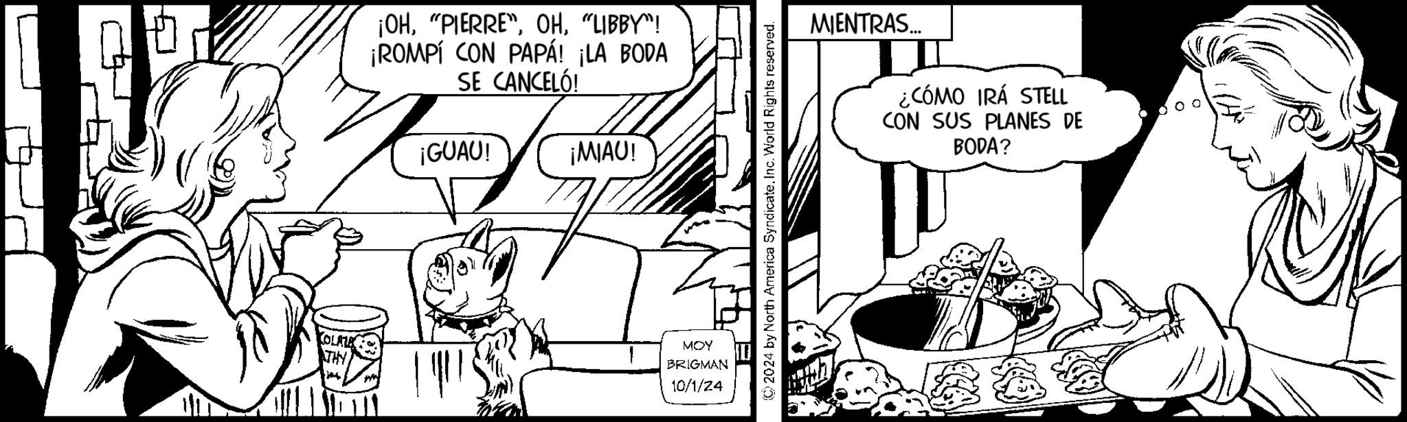 Monochrome OCR: ¡OH"LIBBY"! ¡ROMPÍ CON PAPÁ! ¡LA BODA SE CANCELÓ! ¡GUAU! ¡MIAU! MOY BRIGMAN 10/1/24 MIENTRAS... ¿CÓMO IRÁ STELL CON SUS PLANES DE BODA? 2024 by North America SyndicateInc. World Rights reserved. ¡ OH" PIERRE" LIBBY " ! ¡ ROMPÍ CON PAPÁ ! ¡ LA BODA SE CANCELÓ ! ¡ GUAU ! ¡ MIAU ! MOY BRIGMAN 10/1/24 MIENTRAS ... ¿ CÓMO IRÁ STELL CON SUS PLANES DE BODA ? 2024 by North America SyndicateInc. World Rights reserved .