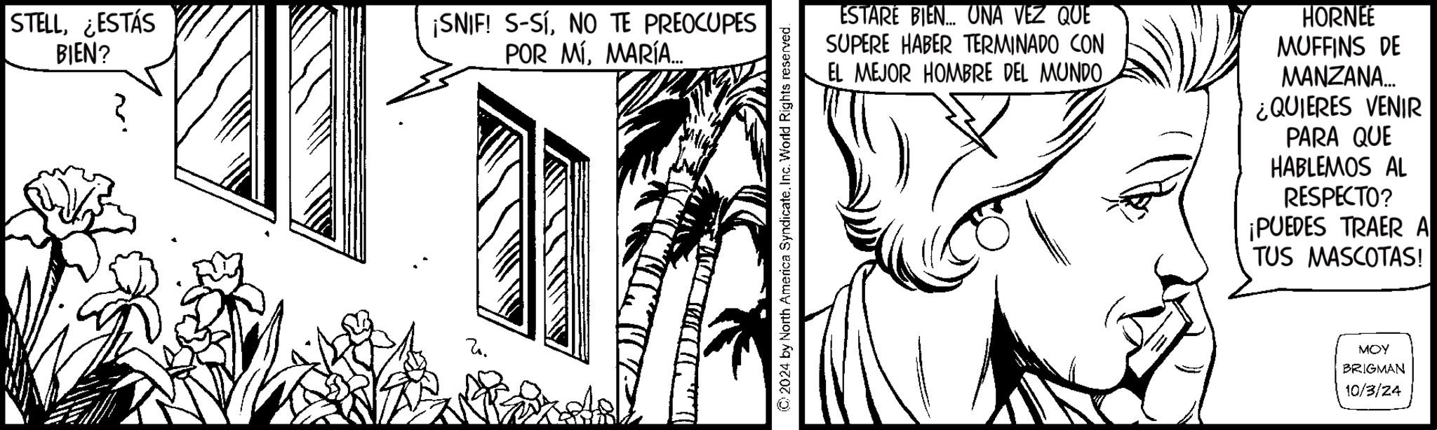 Parallel OCR: STELL¿ESTÁS BIEN? ¡SNIF! S-SÍNO TE PREOCUPES POR MÍMARÍA... 2024 by North America SyndicateInc. World Rights reserved. ESTARÉ BIEN... UNA VEZ QUE SUPERE HABER TERMINADO CON EL MEJOR HOMBRE DEL MUNDO HORNEE MUFFINS DE MANZANA... ¿QUIERES VENIR PARA QUE HABLEMOS AL RESPECTO? ¡PUEDES TRAER A TUS MASCOTAS! MOY BRIGMAN 10/3/24 STELL¿ ESTÁS BIEN ? ¡ SNIF ! S - SÍNO TE PREOCUPES POR MÍMARÍA ... 2024 by North America SyndicateInc. World Rights reserved . ESTARÉ BIEN ... UNA VEZ QUE SUPERE HABER TERMINADO CON EL MEJOR HOMBRE DEL MUNDO HORNEE MUFFINS DE MANZANA ... ¿ QUIERES VENIR PARA QUE HABLEMOS AL RESPECTO ? ¡ PUEDES TRAER A TUS MASCOTAS ! MOY BRIGMAN 10/3/24
