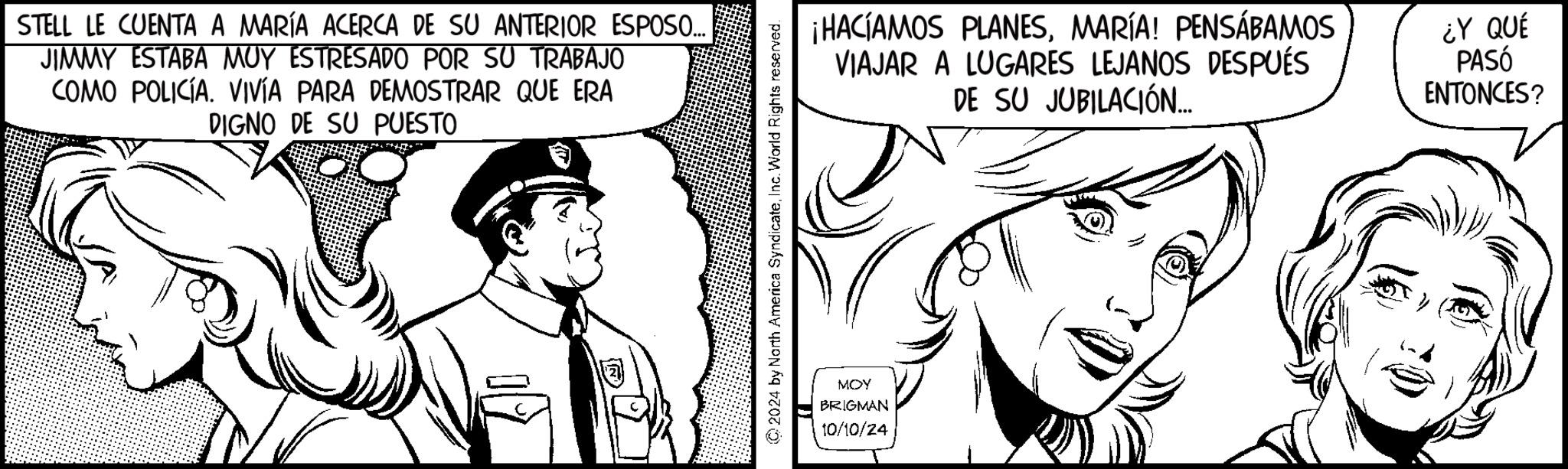 Font OCR: STELL LE CUENTA A MARÍA ACERCA DE SU ANTERIOR ESPOSO... JIMMY ESTABA MUY ESTRESADO POR SU TRABAJO COMO POLICÍA. VIVÍA PARA DEMOSTRAR QUE ERA DIGNO DE SU PUESTO ©2024 by North America SyndicateInc. World Rights reserved. MOY BRIGMAN 10/10/24 ¡HACÍAMOS PLANESMARÍA! PENSÁBAMOS VIAJAR A LUGARES LEJANOS DESPUÉS DE SU JUBILACIÓN... ¿Y QUÉ PASÓ ENTONCES? STELL LE CUENTA A MARÍA ACERCA DE SU ANTERIOR ESPOSO ... JIMMY ESTABA MUY ESTRESADO POR SU TRABAJO COMO POLICÍA . VIVÍA PARA DEMOSTRAR QUE ERA DIGNO DE SU PUESTO © 2024 by North America SyndicateInc. World Rights reserved . MOY BRIGMAN 10/10/24 ¡ HACÍAMOS PLANESMARÍA ! PENSÁBAMOS VIAJAR A LUGARES LEJANOS DESPUÉS DE SU JUBILACIÓN ... ¿ Y QUÉ PASÓ ENTONCES ?