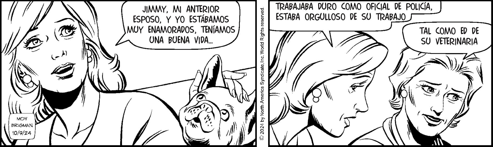 Line OCR: MOY BRIGMAN 10/9/24 JIMMYMI ANTERIOR ESPOSOY YO ESTÁBAMOS MUY ENAMORADOSTENÍAMOS UNA BUENA VIDA... 2024 by North America Syndicate. Inc. World Rights reserved. TRABAJABA DURO COMO OFICIAL DE POLICÍAESTABA ORGULLOSO DE SU TRABAJO. TAL COMO ED DE SU VETERINARIA MOY BRIGMAN 10/9/24 JIMMYMI ANTERIOR ESPOSOY YO ESTÁBAMOS MUY ENAMORADOSTENÍAMOS UNA BUENA VIDA ... 2024 by North America Syndicate . Inc. World Rights reserved . TRABAJABA DURO COMO OFICIAL DE POLICÍAESTABA ORGULLOSO DE SU TRABAJO . TAL COMO ED DE SU VETERINARIA