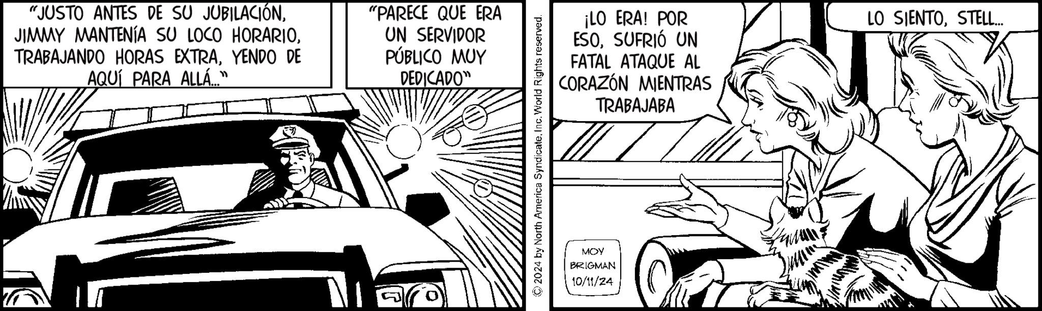 Line art OCR: "JUSTO ANTES DE SU JUBILACIÓNYENDO DE AQUÍ PARA ALLÁ...” "PARECE QUE ERA UN SERVIDOR PÚBLICO MUY DEDICADO" ¡LO ERA! POR ESOSUFRIÓ UN FATAL ATAQUE AL CORAZÓN MIENTRAS TRABAJABA LO SIENTOSTELL... ©2024 by North America SyndicateInc. World Rights reserved. MOY BRIGMAN 10/11/24 " JUSTO ANTES DE SU JUBILACIÓNJIMMY MANTENÍA SU LOCO HORARIOTRABAJANDO HORAS EXTRAYENDO DE AQUÍ PARA ALLÁ ... ” " PARECE QUE ERA UN SERVIDOR PÚBLICO MUY DEDICADO " ¡ LO ERA ! POR ESOSUFRIÓ UN FATAL ATAQUE AL CORAZÓN MIENTRAS TRABAJABA LO SIENTOSTELL ... © 2024 by North America SyndicateInc. World Rights reserved . MOY BRIGMAN 10/11/24