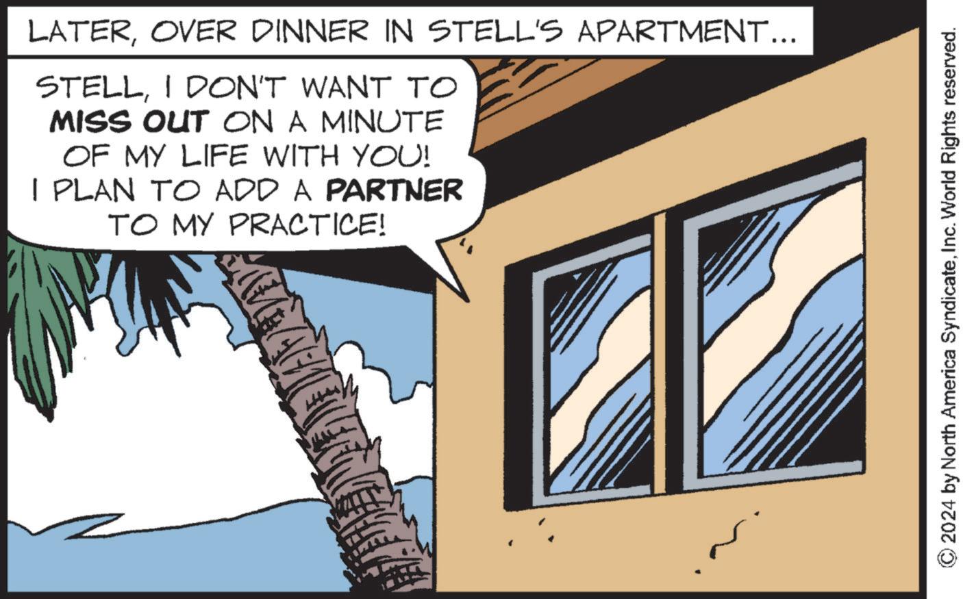 Fiction OCR: LATEROVER DINNER IN STELL'S APARTMENT... STELLI DON'T WANT TO MISS OUT ON A MINUTE OF MY LIFE WITH YOU! I PLAN TO ADD A PARTNER TO MY PRACTICE! © 2024 by North America SyndicateInc. World Rights reserved. LATEROVER DINNER IN STELL'S APARTMENT ... STELLI DON'T WANT TO MISS OUT ON A MINUTE OF MY LIFE WITH YOU ! I PLAN TO ADD A PARTNER TO MY PRACTICE ! © 2024 by North America SyndicateInc. World Rights reserved .