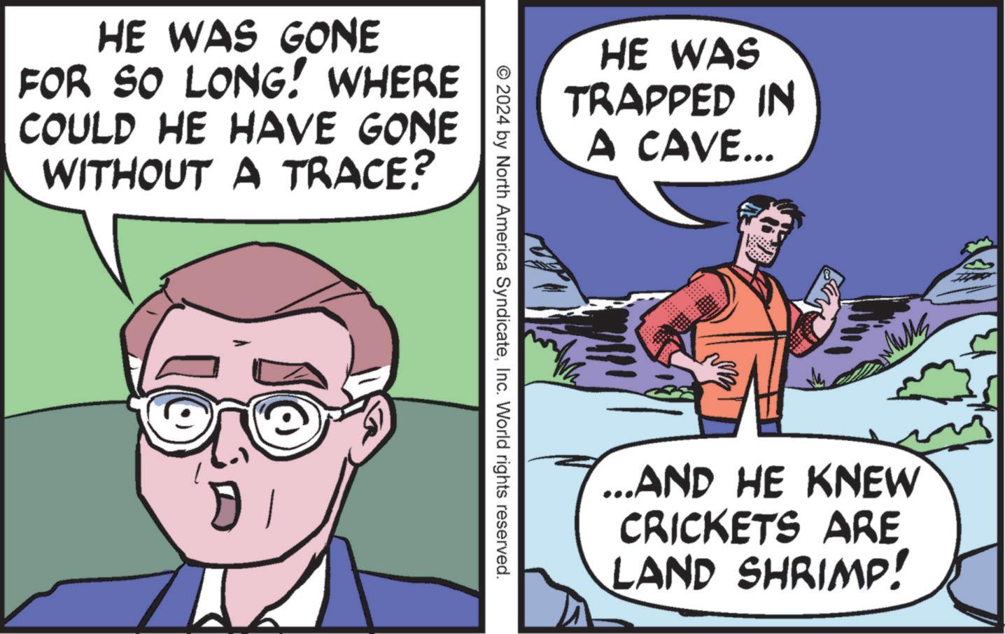Mammal OCR: HE WAS GONE FOR SO LONG! WHERE COULD HE HAVE GONE WITHOUT A TRACE? D © 2024 by North America SyndicateInc. World rights reserved. HE WAS TRAPPED IN A CAVE... ???? _ AND HE KNEW CRICKETS ARE LAND SHRIMP! HE WAS GONE FOR SO LONG ! WHERE COULD HE HAVE GONE WITHOUT A TRACE ? D © 2024 by North America SyndicateInc. World rights reserved . HE WAS TRAPPED IN A CAVE ... ???? _ AND HE KNEW CRICKETS ARE LAND SHRIMP !