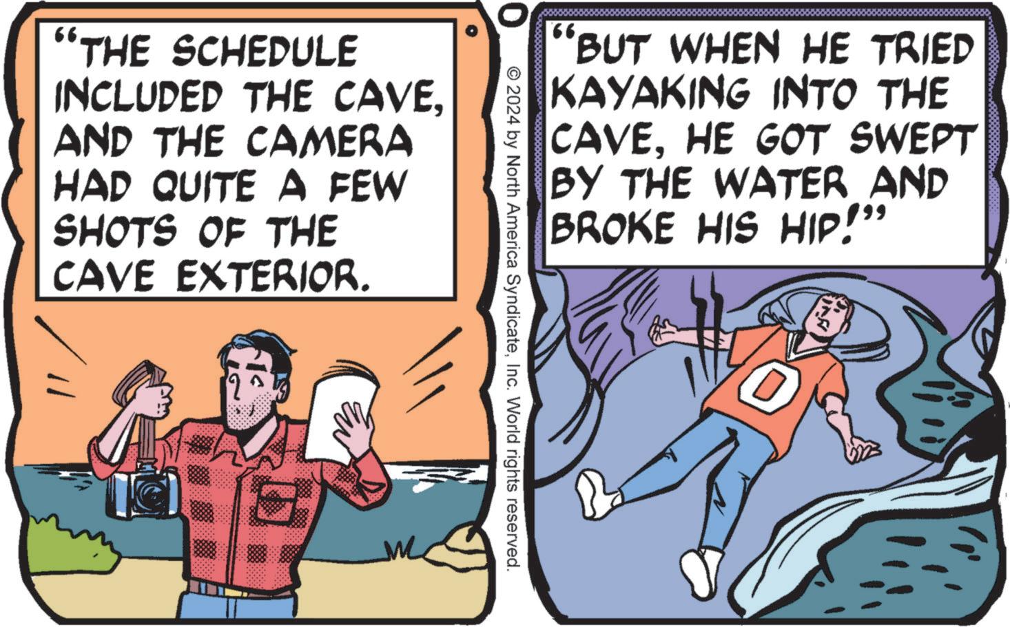 Fictional character OCR: '66. BUT WHEN HE TRIED KAYAKING INTO THE CAVEHE GOT SWEPT BY THE WATER AND BROKE HIS HIP!" "THE SCHEDULE INCLUDED THE CAVEAND THE CAMERA HAD QUITE A FEW SHOTS OF THE CAVE EXTERIOR. © 2024 by North America SyndicateInc. World rights reserved. '66 . BUT WHEN HE TRIED KAYAKING INTO THE CAVEHE GOT SWEPT BY THE WATER AND BROKE HIS HIP ! " " THE SCHEDULE INCLUDED THE CAVEAND THE CAMERA HAD QUITE A FEW SHOTS OF THE CAVE EXTERIOR . © 2024 by North America SyndicateInc. World rights reserved .