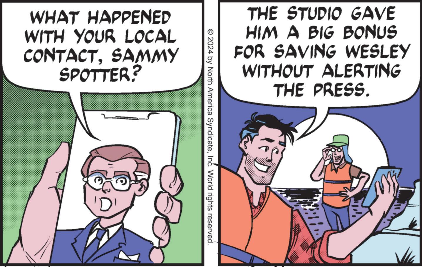 Line OCR: WHAT HAPPENED WITH YOUR LOCAL CONTACTSAMMY SPOTTER MY THE STUDIO GAVE HIM A BIG BONUS FOR SAVING WESLEY WITHOUT ALERTING THE PRESS. © 2024 by North America SyndicateInc. World rights reserved. WHAT HAPPENED WITH YOUR LOCAL CONTACTSAMMY SPOTTER MY THE STUDIO GAVE HIM A BIG BONUS FOR SAVING WESLEY WITHOUT ALERTING THE PRESS . © 2024 by North America SyndicateInc. World rights reserved .