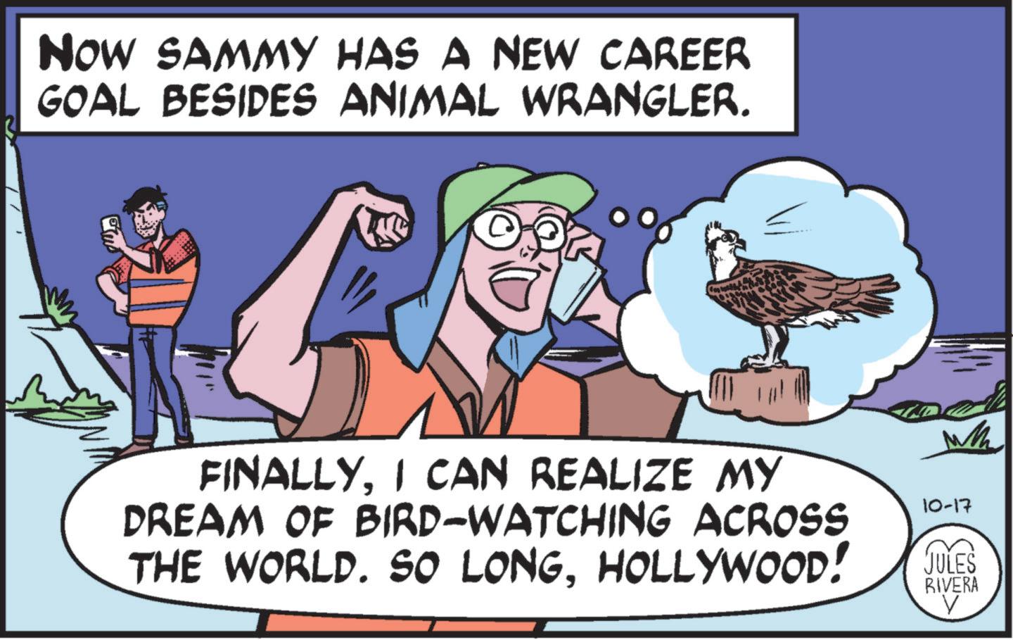 Adaptation OCR: NOW SAMMY HAS A NEW CAREER GOAL BESIDES ANIMAL WRANGLER. M FINALLYI CAN REALIZE MY DREAM OF BIRD-WATCHING ACROSS THE WORLD. SO LONGHOLLYWOOD! 10-17 JULES RIVERA NOW SAMMY HAS A NEW CAREER GOAL BESIDES ANIMAL WRANGLER . M FINALLYI CAN REALIZE MY DREAM OF BIRD - WATCHING ACROSS THE WORLD . SO LONGHOLLYWOOD ! 10-17 JULES RIVERA