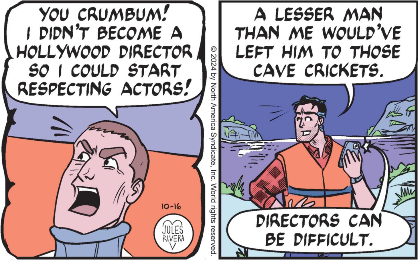 Art OCR: YOU CRUMBUM! I DIDN'T BECOME A HOLLYWOOD DIRECTOR SO I COULD START RESPECTING ACTORS! 10-16 A LESSER MAN THAN ME WOULD'VE LEFT HIM TO THOSE CAVE CRICKETS. © 2024 by North America SyndicateInc. World rights reserved. JULES RIVERA DIRECTORS CAN BE DIFFICULT. www YOU CRUMBUM ! I DIDN'T BECOME A HOLLYWOOD DIRECTOR SO I COULD START RESPECTING ACTORS ! 10-16 A LESSER MAN THAN ME WOULD'VE LEFT HIM TO THOSE CAVE CRICKETS . © 2024 by North America SyndicateInc. World rights reserved . JULES RIVERA DIRECTORS CAN BE DIFFICULT . www