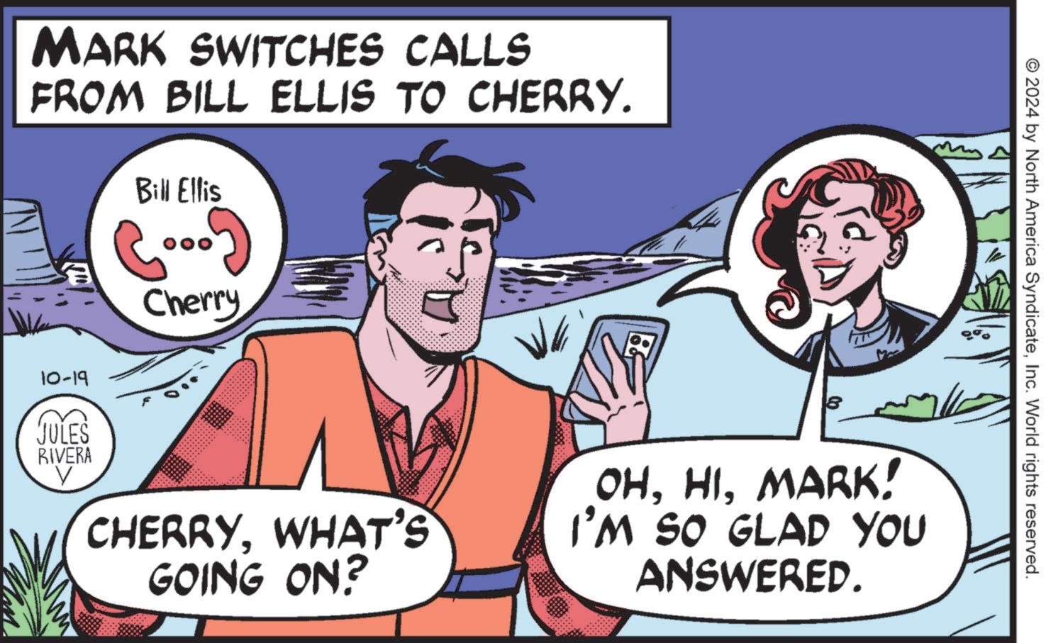 Organism OCR: MARK SWITCHES CALLS FROM BILL ELLIS TO CHERRY. Bill Ellis (...) Cherry © 2024 by North America SyndicateInc. World rights reserved. 10-19 JULES RIVERA V CHERRYWHAT'S GOING ON? 8 OHMARK! I'M SO GLAD YOU ANSWERED. MARK SWITCHES CALLS FROM BILL ELLIS TO CHERRY . Bill Ellis ( ... ) Cherry © 2024 by North America SyndicateInc. World rights reserved . 10-19 JULES RIVERA V CHERRYWHAT'S GOING ON ? 8 OHMARK ! I'M SO GLAD YOU ANSWERED .