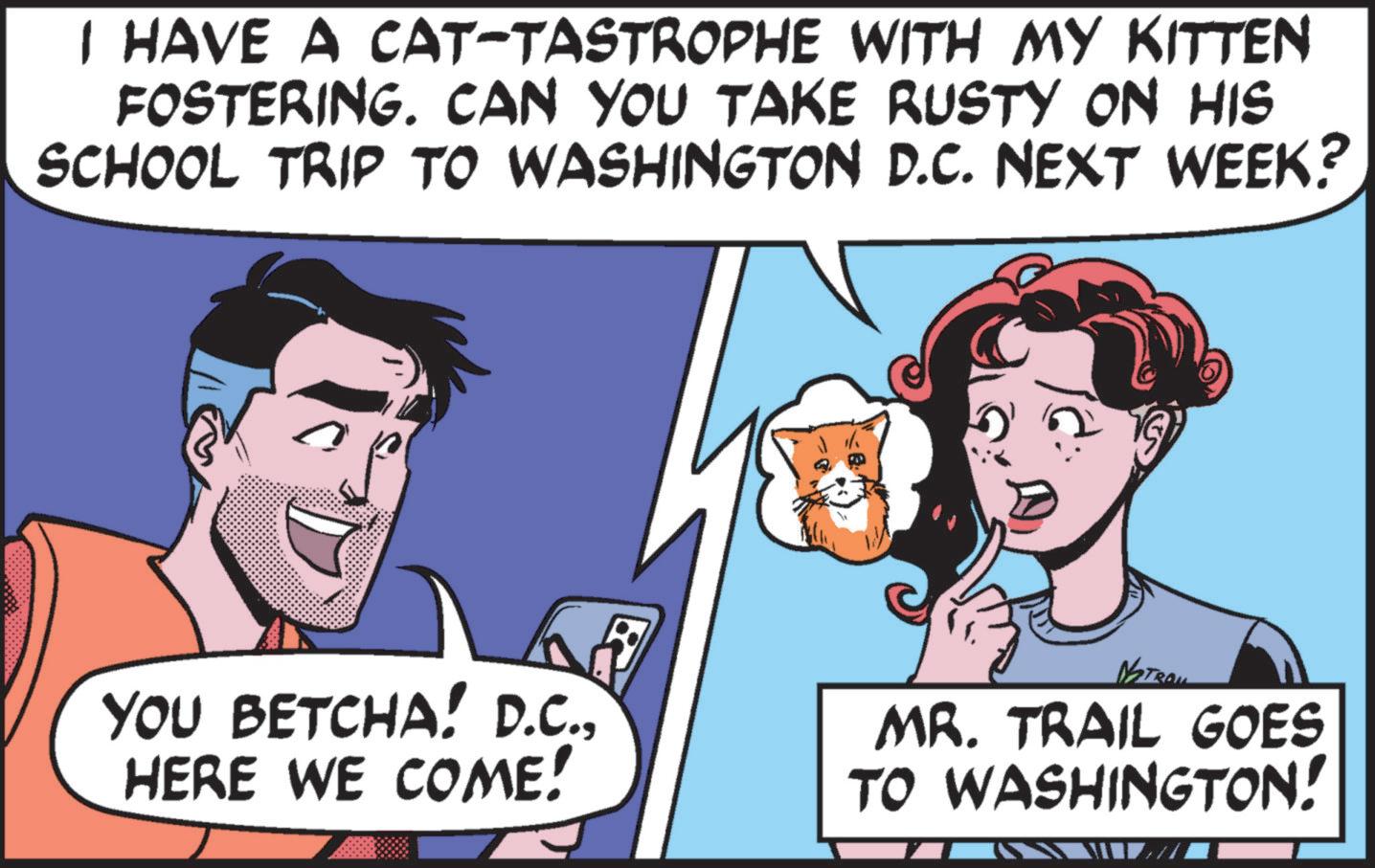 Happy OCR: I HAVE A CAT-TASTROPHE WITH MY KITTEN FOSTERING. CAN YOU TAKE RUSTY ON HIS SCHOOL TRIP TO WASHINGTON D.C. NEXT WEEK? YOU BETCHA! D.C.HERE WE COME! NSTRAI MR. TRAIL GOES TO WASHINGTON! I HAVE A CAT - TASTROPHE WITH MY KITTEN FOSTERING . CAN YOU TAKE RUSTY ON HIS SCHOOL TRIP TO WASHINGTON D.C. NEXT WEEK ? YOU BETCHA ! D.C.HERE WE COME ! NSTRAI MR . TRAIL GOES TO WASHINGTON !