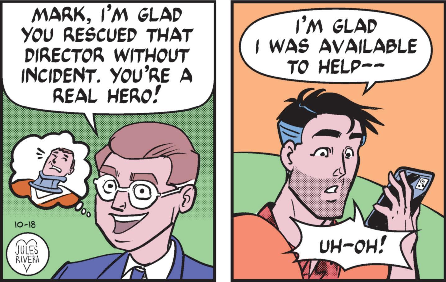 Human OCR: 10-18 JULES RIVERA V MARKI'M GLAD YOU RESCUED THAT DIRECTOR WITHOUT INCIDENT. YOU'RE A REAL HERO! I'M GLAD I WAS AVAILABLE TO HELP-- 10 UH-OH! 10-18 JULES RIVERA V MARKI'M GLAD YOU RESCUED THAT DIRECTOR WITHOUT INCIDENT . YOU'RE A REAL HERO ! I'M GLAD I WAS AVAILABLE TO HELP-- 10 UH - OH !