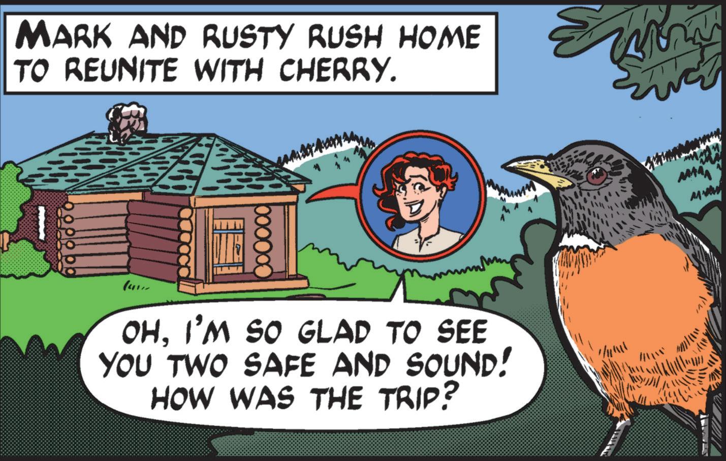 Illustration OCR: MARK AND RUSTY RUSH HOME TO REUNITE WITH CHERRY. OHI'M SO GLAD TO SEE YOU TWO SAFE AND SOUND! HOW WAS THE TRIP? ?? ? DI MARK AND RUSTY RUSH HOME TO REUNITE WITH CHERRY . OHI'M SO GLAD TO SEE YOU TWO SAFE AND SOUND ! HOW WAS THE TRIP ? ?? ? DI