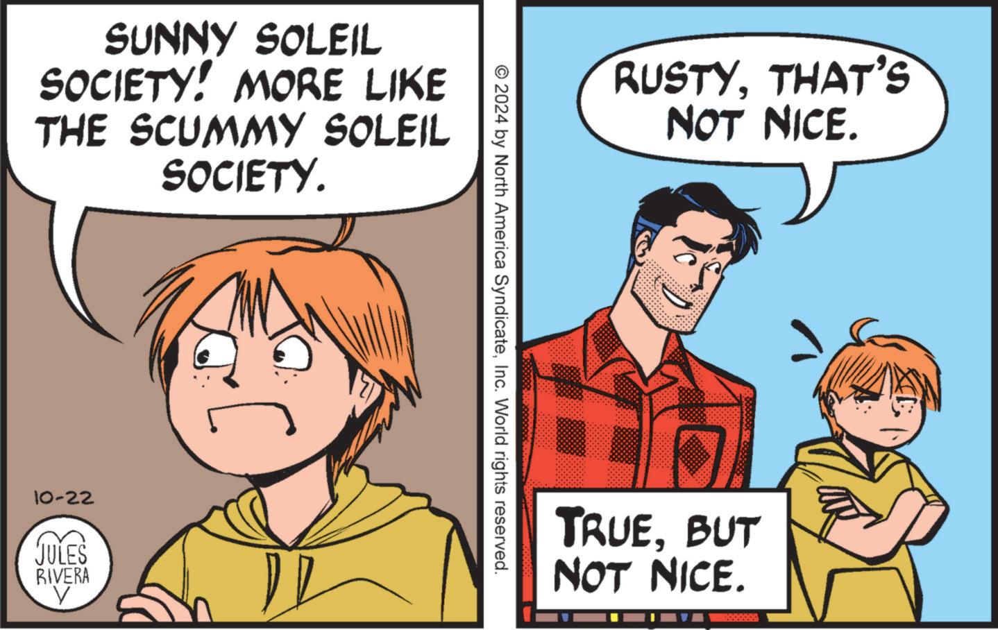 People OCR: SUNNY SOLEIL SOCIETY! MORE LIKE THE SCUMMY SOLEIL SOCIETY. 10-22 JULES RIVERA V © 2024 by North America SyndicateInc. World rights reserved. RUSTYTHAT'S NOT NICE. TRUEBUT NOT NICE. SUNNY SOLEIL SOCIETY ! MORE LIKE THE SCUMMY SOLEIL SOCIETY . 10-22 JULES RIVERA V © 2024 by North America SyndicateInc. World rights reserved . RUSTYTHAT'S NOT NICE . TRUEBUT NOT NICE .