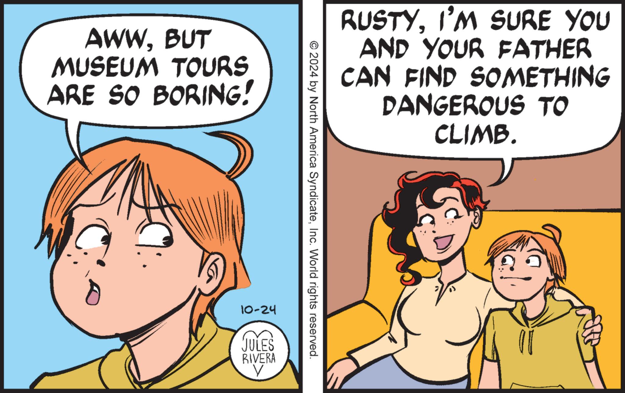 Human OCR: AWWBUT MUSEUM TOURS ARE SO BORING! RUSTYI'M SURE YOU AND YOUR FATHER CAN FIND SOMETHING DANGEROUS TO CLIMB. © 2024 by North America SyndicateInc. World rights reserved. 10-24 JULES RIVERA AWWBUT MUSEUM TOURS ARE SO BORING ! RUSTYI'M SURE YOU AND YOUR FATHER CAN FIND SOMETHING DANGEROUS TO CLIMB . © 2024 by North America SyndicateInc. World rights reserved . 10-24 JULES RIVERA