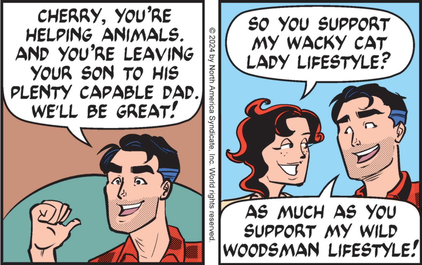 Organism OCR: CHERRYYOU'RE HELPING ANIMALS. AND YOU'RE LEAVING YOUR SON TO HIS PLENTY CAPABLE DAD. WE'LL BE GREAT! SO YOU SUPPORT MY WACKY CAT LADY LIFESTYLE? © 2024 by North America SyndicateInc. World rights reserved. AS MUCH AS YOU SUPPORT MY WILD WOODSMAN LIFESTYLE! CHERRYYOU'RE HELPING ANIMALS . AND YOU'RE LEAVING YOUR SON TO HIS PLENTY CAPABLE DAD . WE'LL BE GREAT ! SO YOU SUPPORT MY WACKY CAT LADY LIFESTYLE ? © 2024 by North America SyndicateInc. World rights reserved . AS MUCH AS YOU SUPPORT MY WILD WOODSMAN LIFESTYLE !