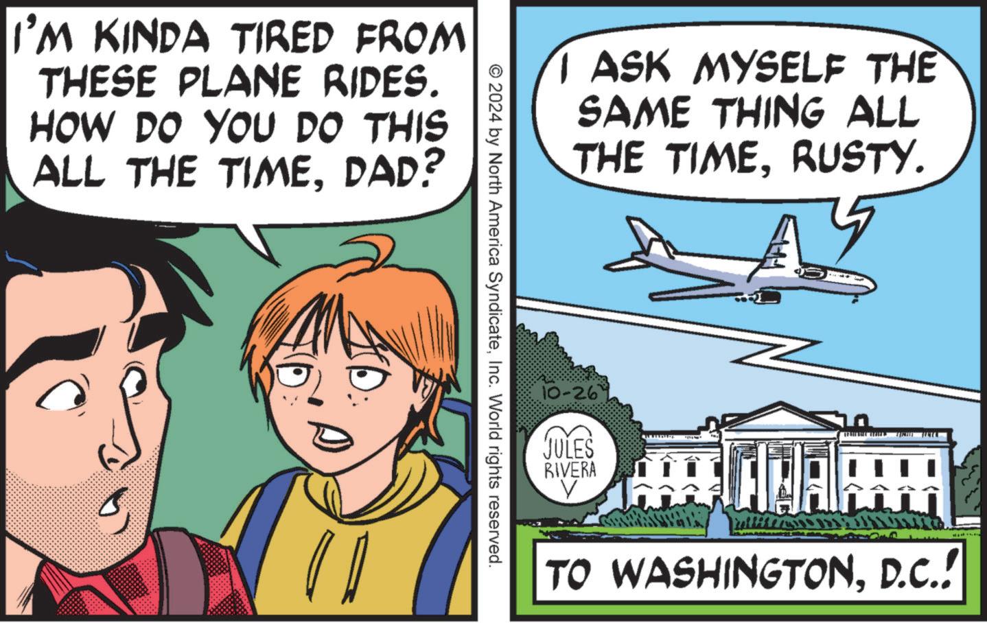 Window OCR: I'M KINDA TIRED FROM THESE PLANE RIDES. HOW DO YOU DO THIS ALL THE TIMEDAD? D I ASK MYSELF THE SAME THING ALL THE TIMERUSTY. © 2024 by North America SyndicateInc. World rights reserved. 10-26' JULES RIVERA V 55 UNAP TO WASHINGTOND.C.! I'M KINDA TIRED FROM THESE PLANE RIDES . HOW DO YOU DO THIS ALL THE TIMEDAD ? D I ASK MYSELF THE SAME THING ALL THE TIMERUSTY . © 2024 by North America SyndicateInc. World rights reserved . 10-26 ' JULES RIVERA V 55 UNAP TO WASHINGTOND.C. !